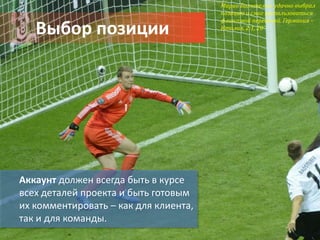 Марио Балотелли удачно выбрал
                                       позицию и смог воспользоваться
                                       фланговой передачей. Германия –
   Выбор позиции                       Италия, 2:1, 20’




Аккаунт должен всегда быть в курсе
всех деталей проекта и быть готовым
их комментировать – как для клиента,
так и для команды.
 