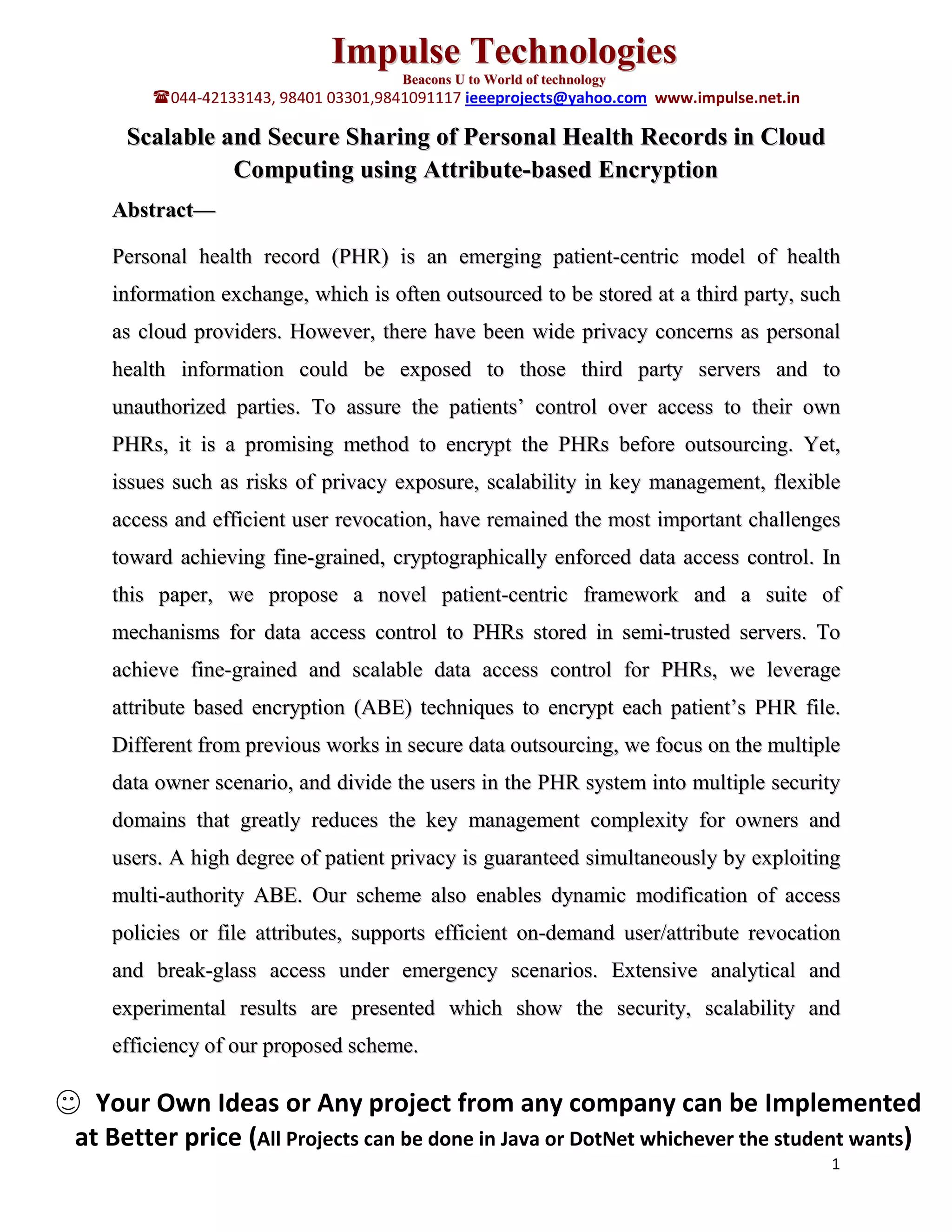 Impulse Technologies
                                      Beacons U to World of technology
        044-42133143, 98401 03301,9841091117 ieeeprojects@yahoo.com www.impulse.net.in

     Scalable and Secure Sharing of Personal Health Records in Cloud
               Computing using Attribute-based Encryption
   Abstract—

   Personal health record (PHR) is an emerging patient-centric model of health
   information exchange, which is often outsourced to be stored at a third party, such
   as cloud providers. However, there have been wide privacy concerns as personal
   health information could be exposed to those third party servers and to
   unauthorized parties. To assure the patients’ control over access to their own
   PHRs, it is a promising method to encrypt the PHRs before outsourcing. Yet,
   issues such as risks of privacy exposure, scalability in key management, flexible
   access and efficient user revocation, have remained the most important challenges
   toward achieving fine-grained, cryptographically enforced data access control. In
   this paper, we propose a novel patient-centric framework and a suite of
   mechanisms for data access control to PHRs stored in semi-trusted servers. To
   achieve fine-grained and scalable data access control for PHRs, we leverage
   attribute based encryption (ABE) techniques to encrypt each patient’s PHR file.
   Different from previous works in secure data outsourcing, we focus on the multiple
   data owner scenario, and divide the users in the PHR system into multiple security
   domains that greatly reduces the key management complexity for owners and
   users. A high degree of patient privacy is guaranteed simultaneously by exploiting
   multi-authority ABE. Our scheme also enables dynamic modification of access
   policies or file attributes, supports efficient on-demand user/attribute revocation
   and break-glass access under emergency scenarios. Extensive analytical and
   experimental results are presented which show the security, scalability and
   efficiency of our proposed scheme.

  Your Own Ideas or Any project from any company can be Implemented
at Better price (All Projects can be done in Java or DotNet whichever the student wants)
                                                                                          1
 