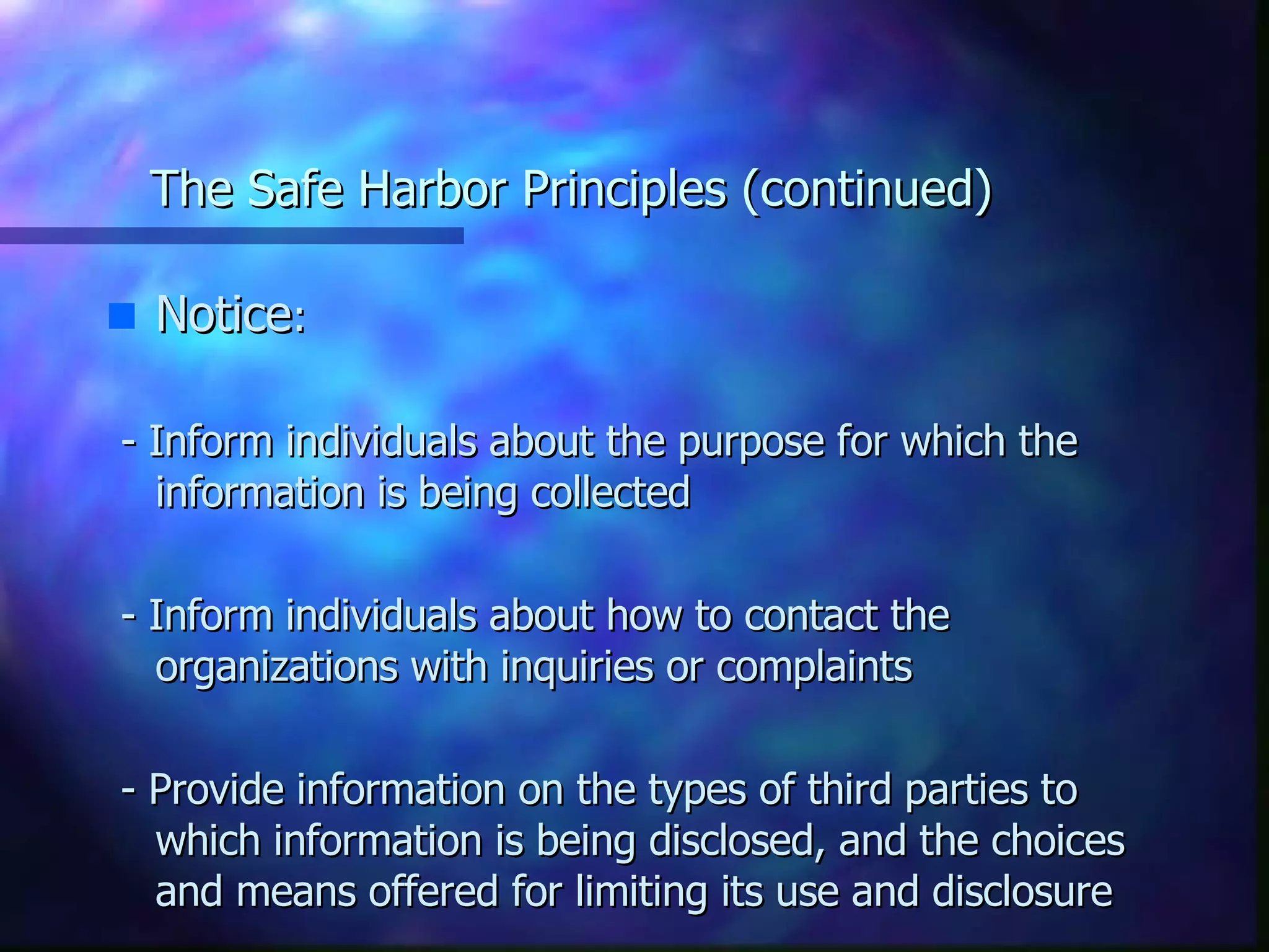 The Safe Harbor Principles (continued) Notice : - Inform individuals about the purpose for which the information is being collected - Inform individuals about how to contact the organizations with inquiries or complaints - Provide information on the types of third parties to which information is being disclosed, and the choices and means offered for limiting its use and disclosure 