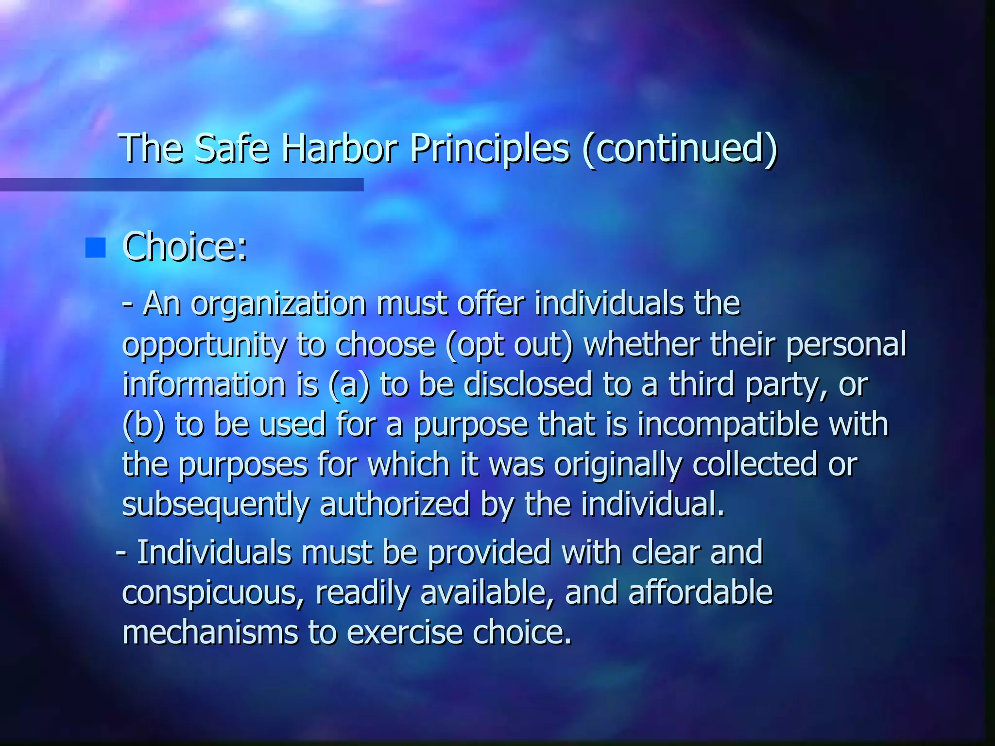 The Safe Harbor Principles (continued) Choice:  - An organization must offer individuals the opportunity to choose (opt out) whether their personal information is (a) to be disclosed to a third party, or (b) to be used for a purpose that is incompatible with the purposes for which it was originally collected or subsequently authorized by the individual.  - Individuals must be provided with clear and conspicuous, readily available, and affordable mechanisms to exercise choice. 