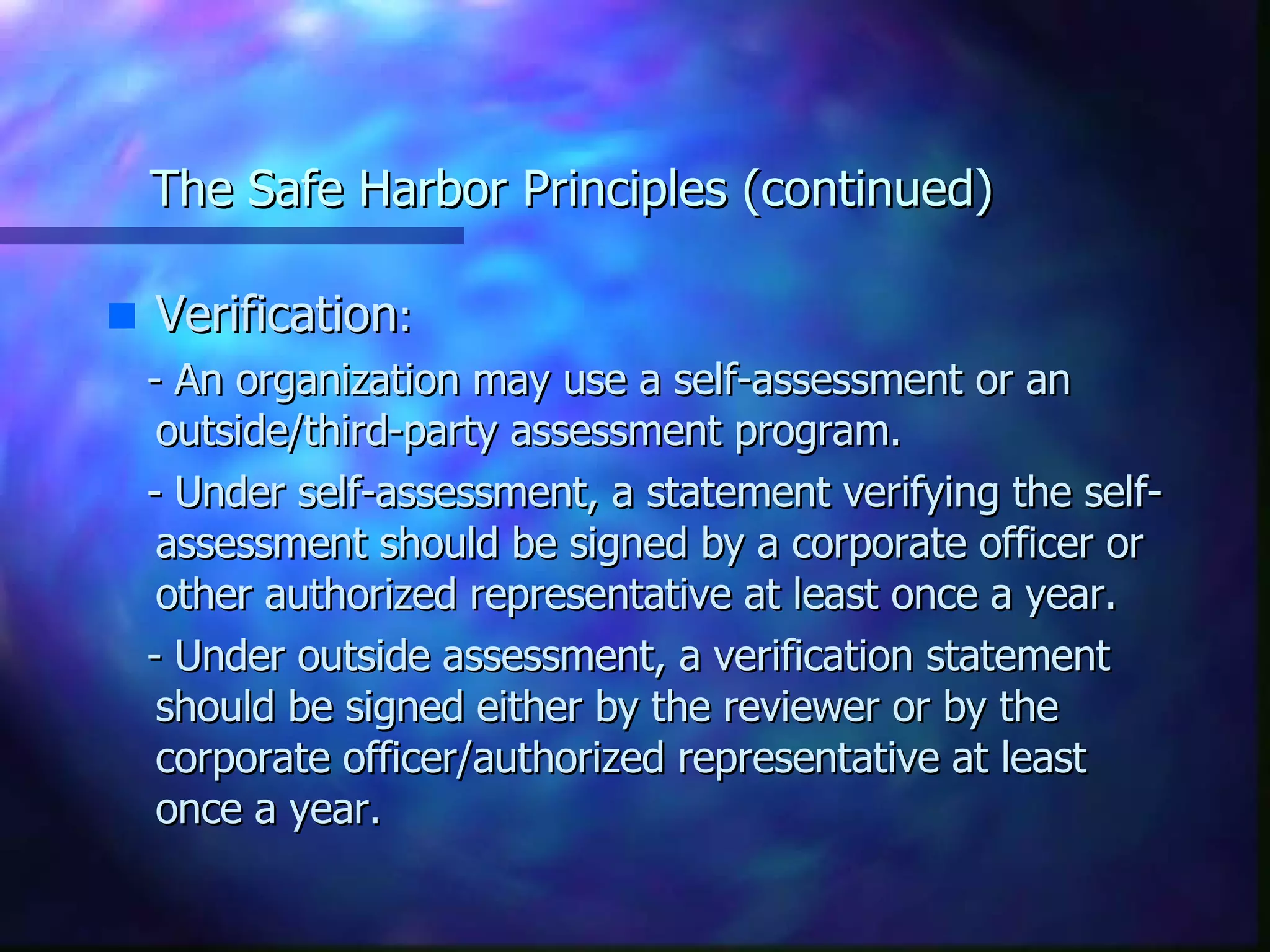The Safe Harbor Principles (continued) Verification : - An organization may use a self-assessment or an outside/third-party assessment program. - Under self-assessment, a statement verifying the self-assessment should be signed by a corporate officer or other authorized representative at least once a year. - Under outside assessment, a verification statement should be signed either by the reviewer or by the corporate officer/authorized representative at least once a year. 