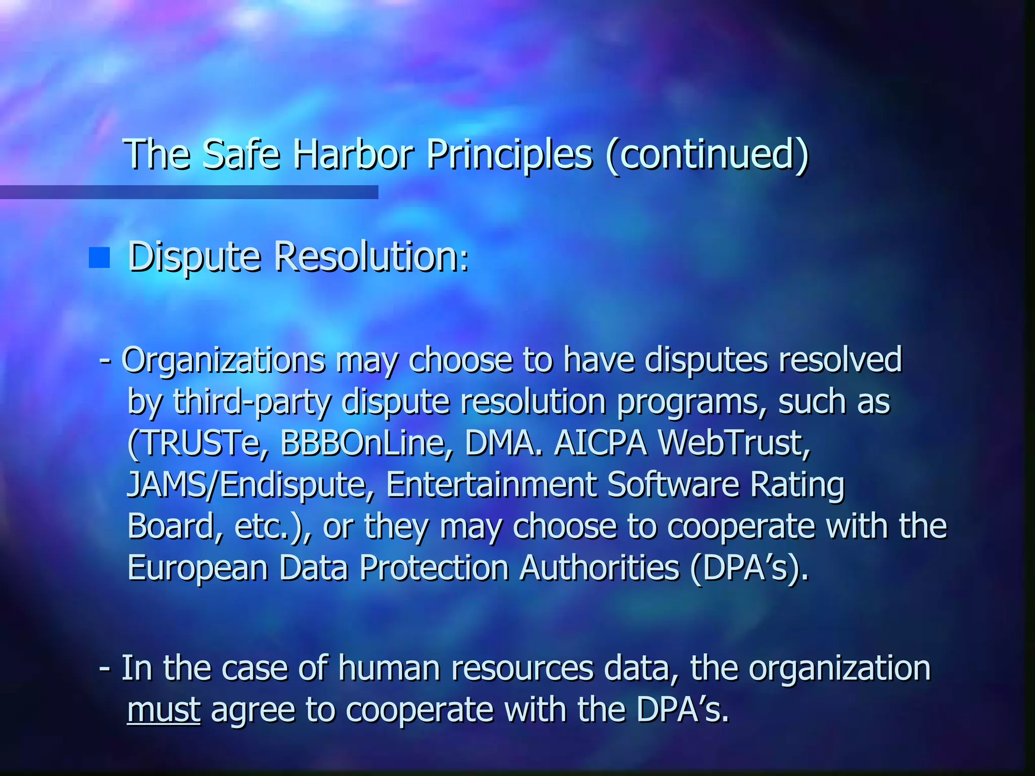The Safe Harbor Principles (continued) Dispute Resolution : - Organizations may choose to have disputes resolved by third-party dispute resolution programs, such as (TRUSTe, BBBOnLine, DMA. AICPA WebTrust, JAMS/Endispute, Entertainment Software Rating Board, etc.), or they may choose to cooperate with the European Data Protection Authorities (DPA’s). - In the case of human resources data, the organization  must  agree to cooperate with the DPA’s. 