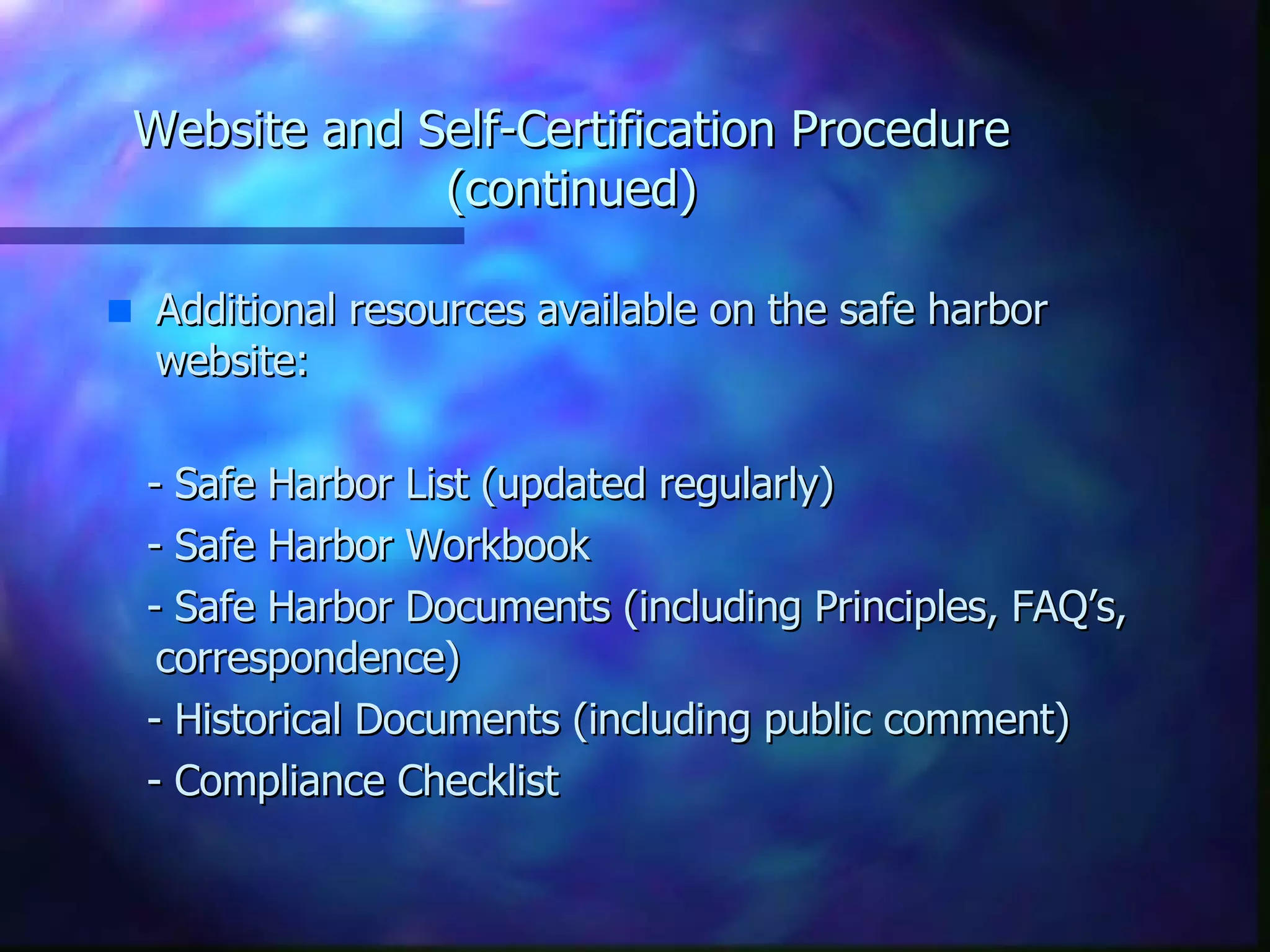 Website and Self-Certification Procedure (continued) Additional resources available on the safe harbor website: - Safe Harbor List (updated regularly) - Safe Harbor Workbook - Safe Harbor Documents (including Principles, FAQ’s, correspondence) - Historical Documents (including public comment)  - Compliance Checklist 
