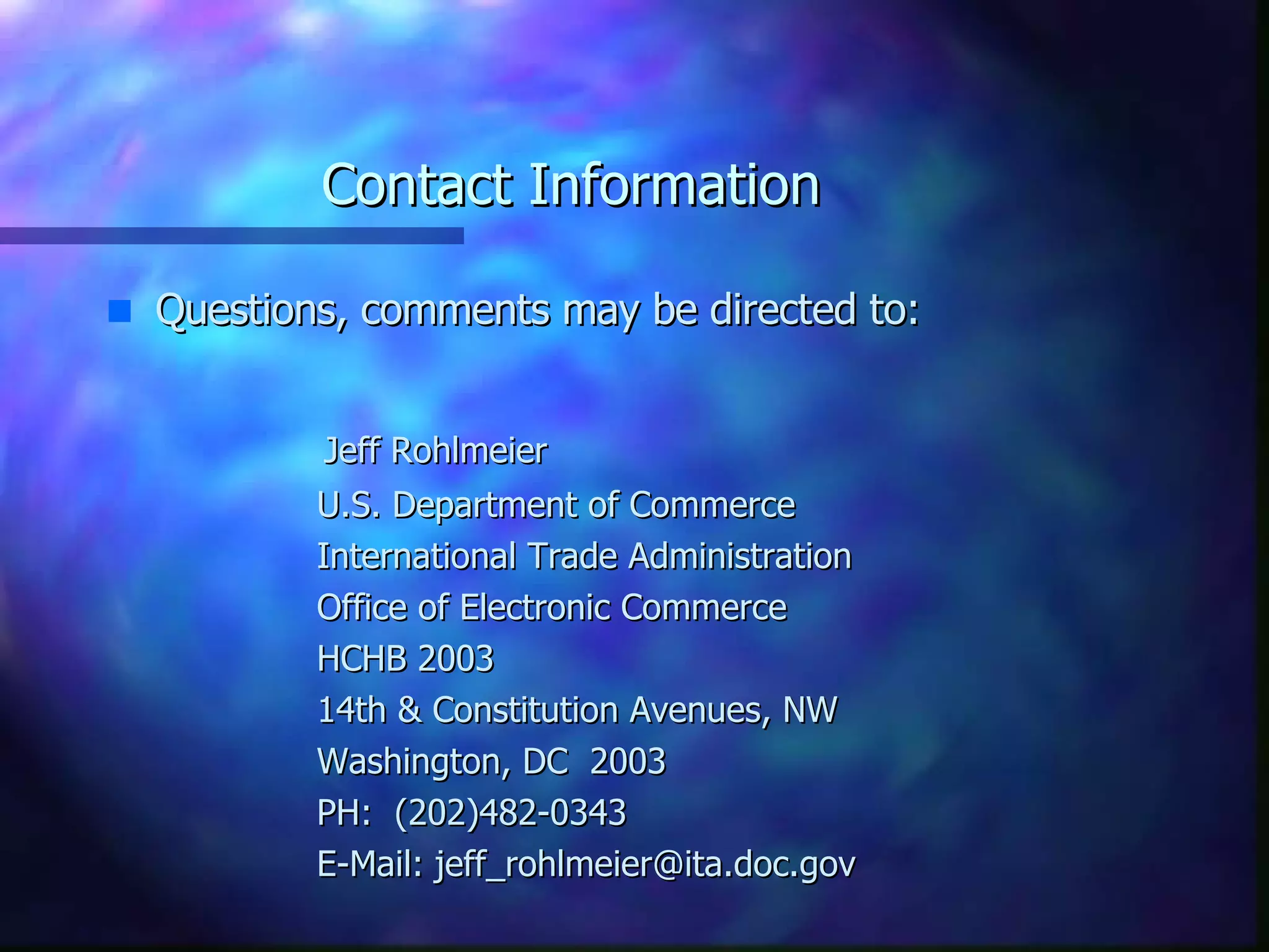 Contact Information Questions, comments may be directed to: Jeff Rohlmeier U.S. Department of Commerce International Trade Administration Office of Electronic Commerce HCHB 2003 14th & Constitution Avenues, NW Washington, DC  2003 PH:  (202)482-0343 E-Mail: jeff_rohlmeier@ita.doc.gov 