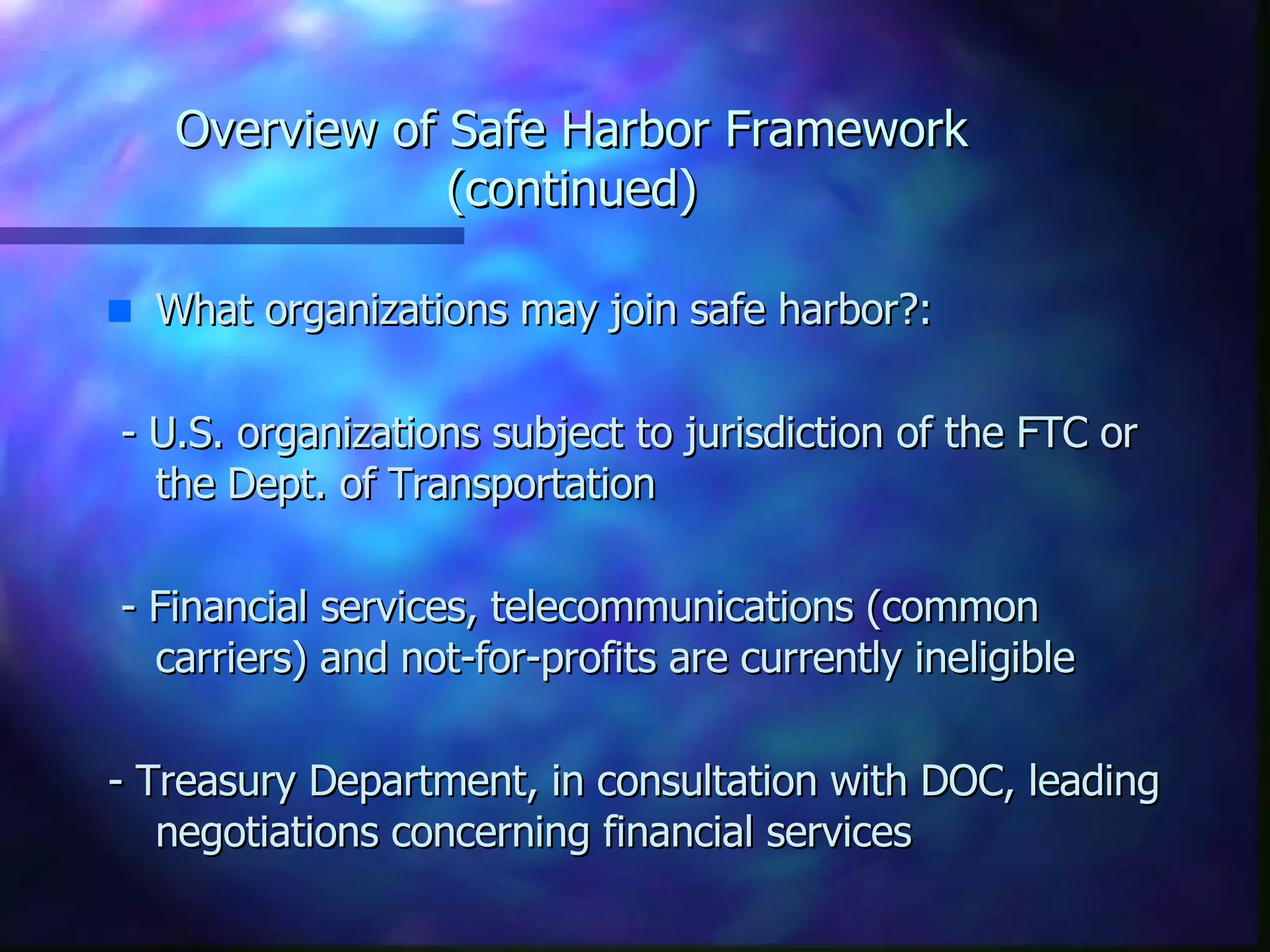 Overview of Safe Harbor Framework (continued) What organizations may join safe harbor?: - U.S. organizations subject to jurisdiction of the FTC or the Dept. of Transportation - Financial services, telecommunications (common carriers) and not-for-profits are currently ineligible - Treasury Department, in consultation with DOC, leading negotiations concerning financial services 