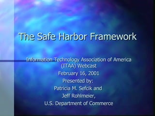 The Safe Harbor Framework Information Technology Association of America (ITAA) Webcast February 16, 2001 Presented by:  Patricia M. Sefcik and  Jeff Rohlmeier, U.S. Department of Commerce 