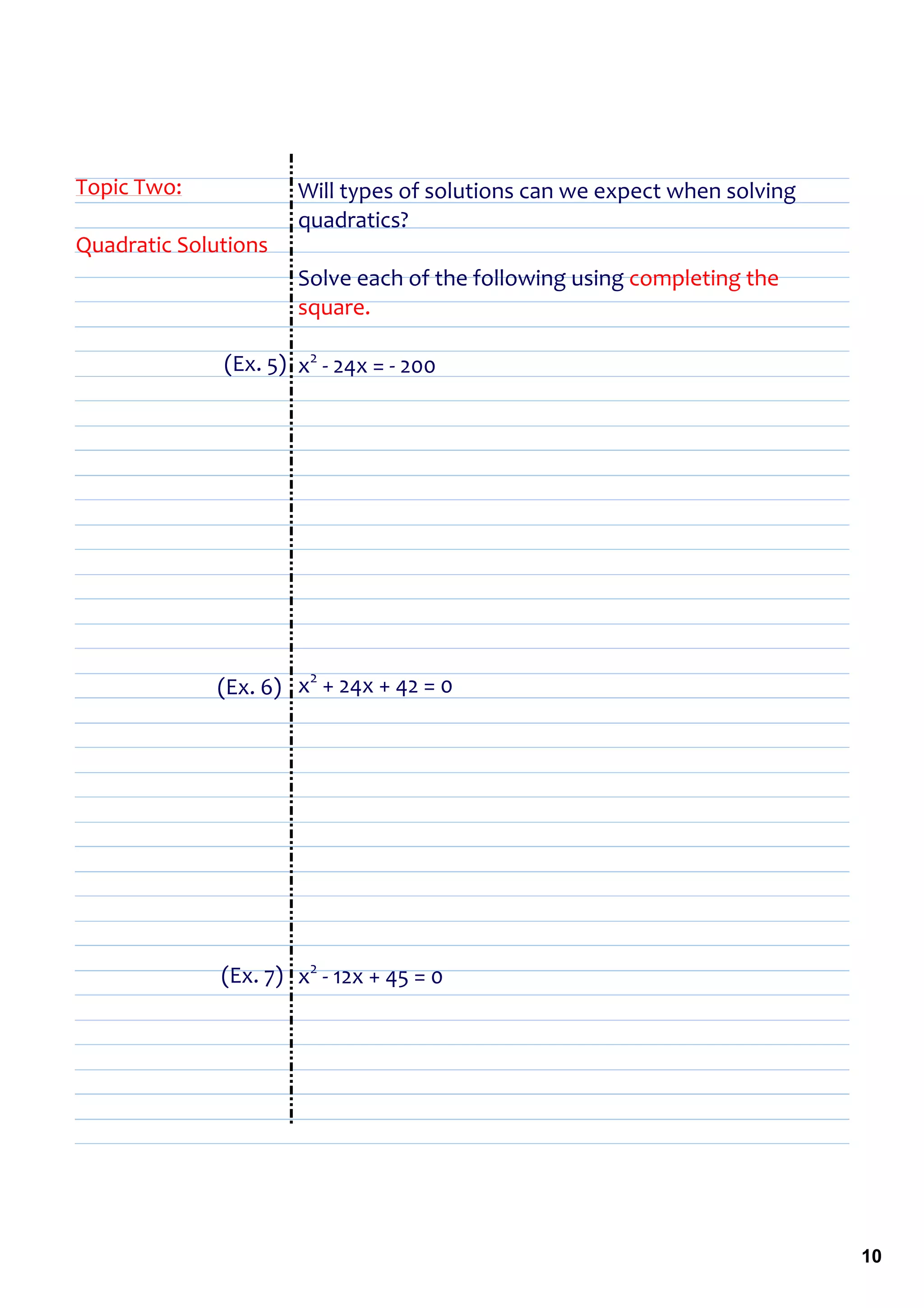 Topic Two:            Will types of solutions can we expect when solving 
                      quadratics?
Quadratic Solutions
                      Solve each of the following using completing the 
                      square.

              (Ex. 5) x2 ‐ 24x = ‐ 200




                       2
              (Ex. 6) x  + 24x + 42 = 0




              (Ex. 7) x2 ‐ 12x + 45 = 0




                                                                            10
 