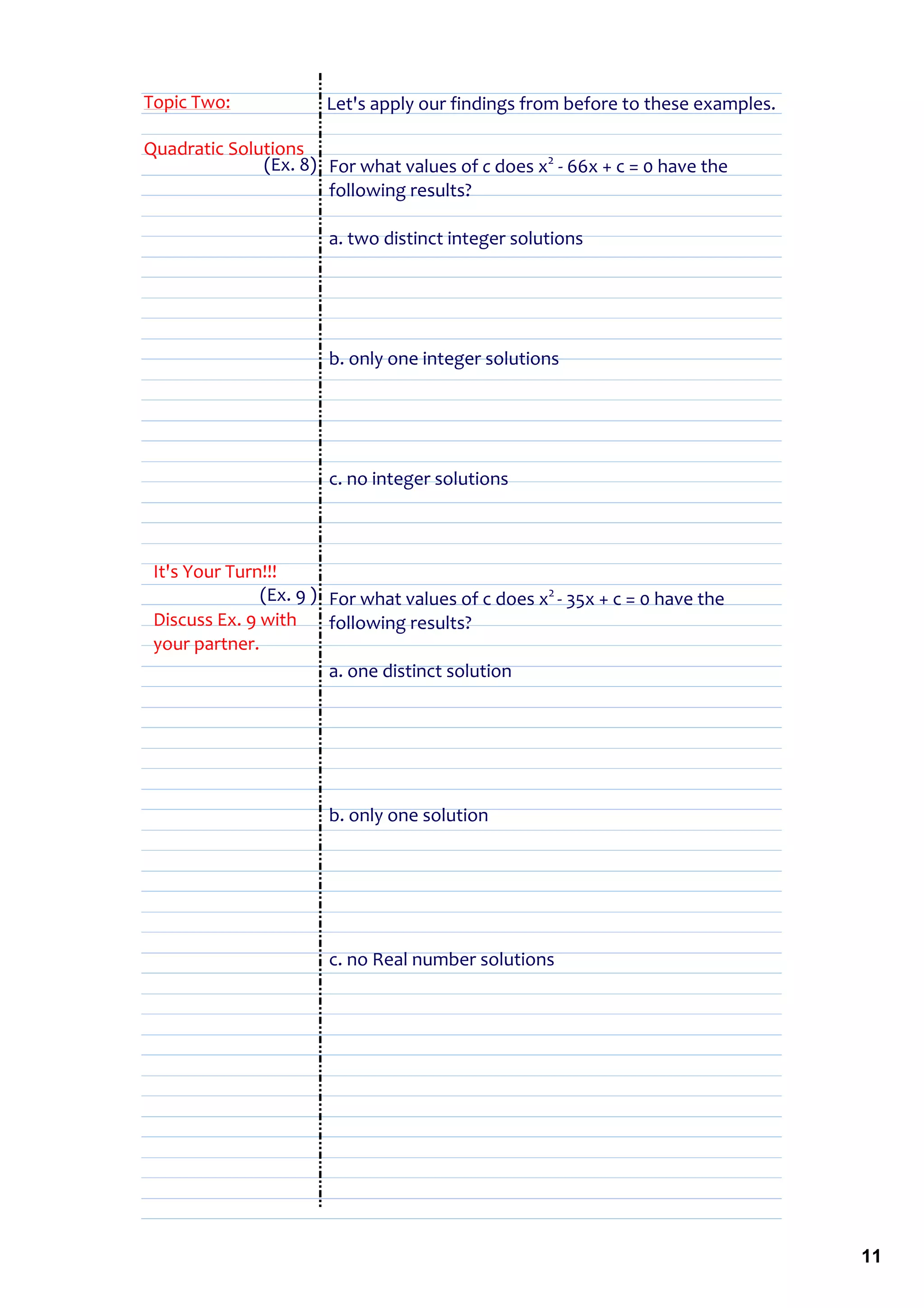Topic Two:             Let's apply our findings from before to these examples.

Quadratic Solutions
              (Ex. 8) For what values of c does x2 ‐ 66x + c = 0 have the 
                      following results?

                       a. two distinct integer solutions




                       b. only one integer solutions




                       c. no integer solutions



 It's Your Turn!!!
               (Ex. 9 ) For what values of c does x2 ‐ 35x + c = 0 have the 
 Discuss Ex. 9 with  following results?
 your partner.
                        a. one distinct solution




                       b. only one solution




                       c. no Real number solutions




                                                                                 11
 