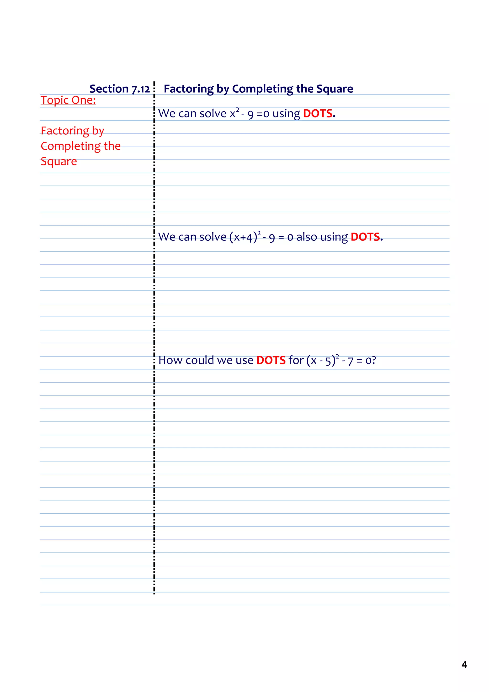                   Section 7.12     Factoring by Completing the Square
Topic One:
                                 We can solve x2 ‐ 9 =0 using DOTS.
Factoring by 
Completing the 
Square




                         We can solve (x+4)2 ‐ 9 = 0 also using DOTS.




                         How could we use DOTS for (x ‐ 5)2 ‐ 7 = 0?




                                                                        4
 