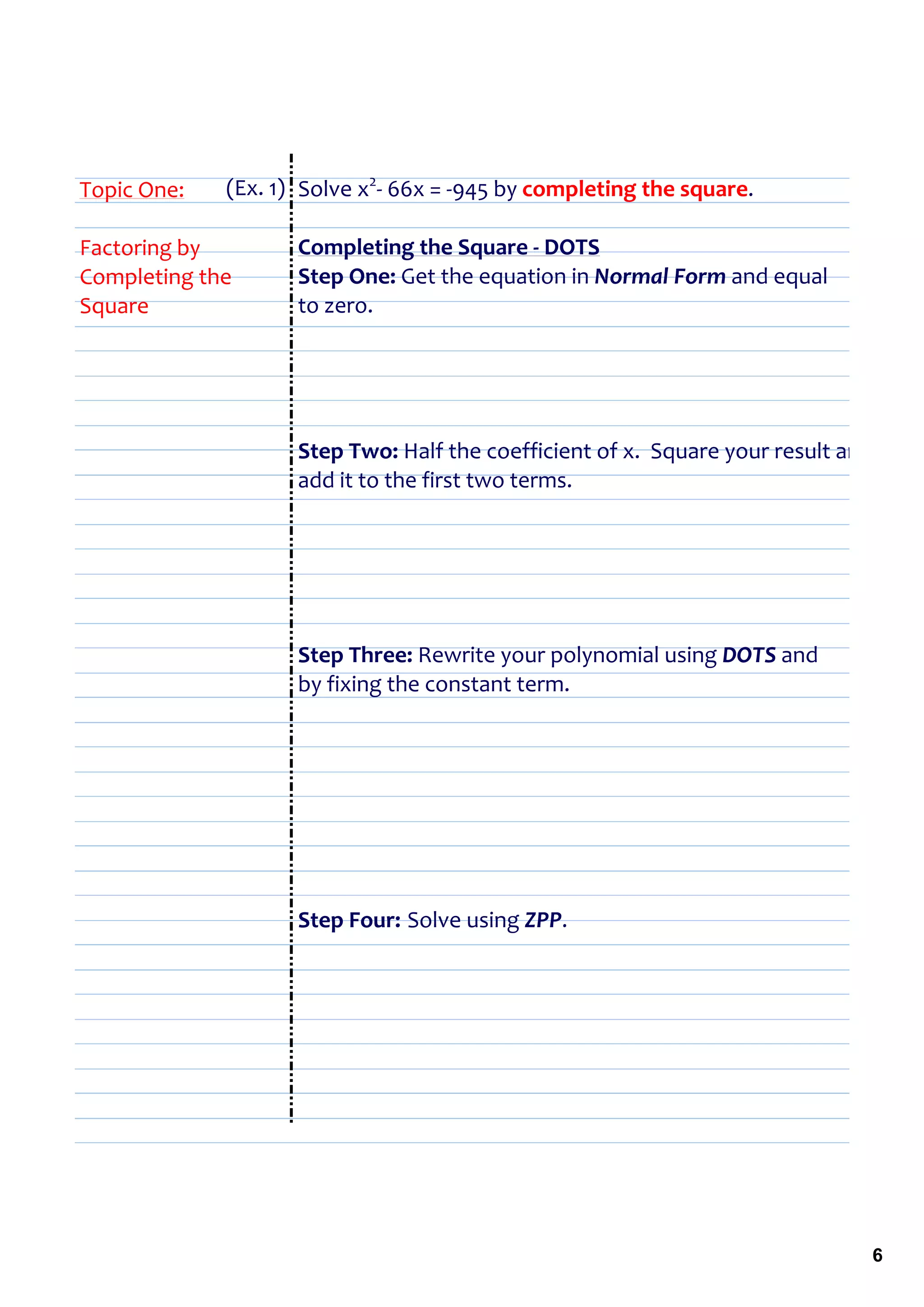 Topic One:   (Ex. 1) Solve x2‐ 66x = ‐945 by completing the square.

Factoring by        Completing the Square ‐ DOTS
Completing the      Step One: Get the equation in Normal Form and equal 
Square              to zero.




                    Step Two: Half the coefficient of x.  Square your result and 
                    add it to the first two terms.




                    Step Three: Rewrite your polynomial using DOTS and 
                    by fixing the constant term.




                    Step Four: Solve using ZPP.




                                                                                6
 