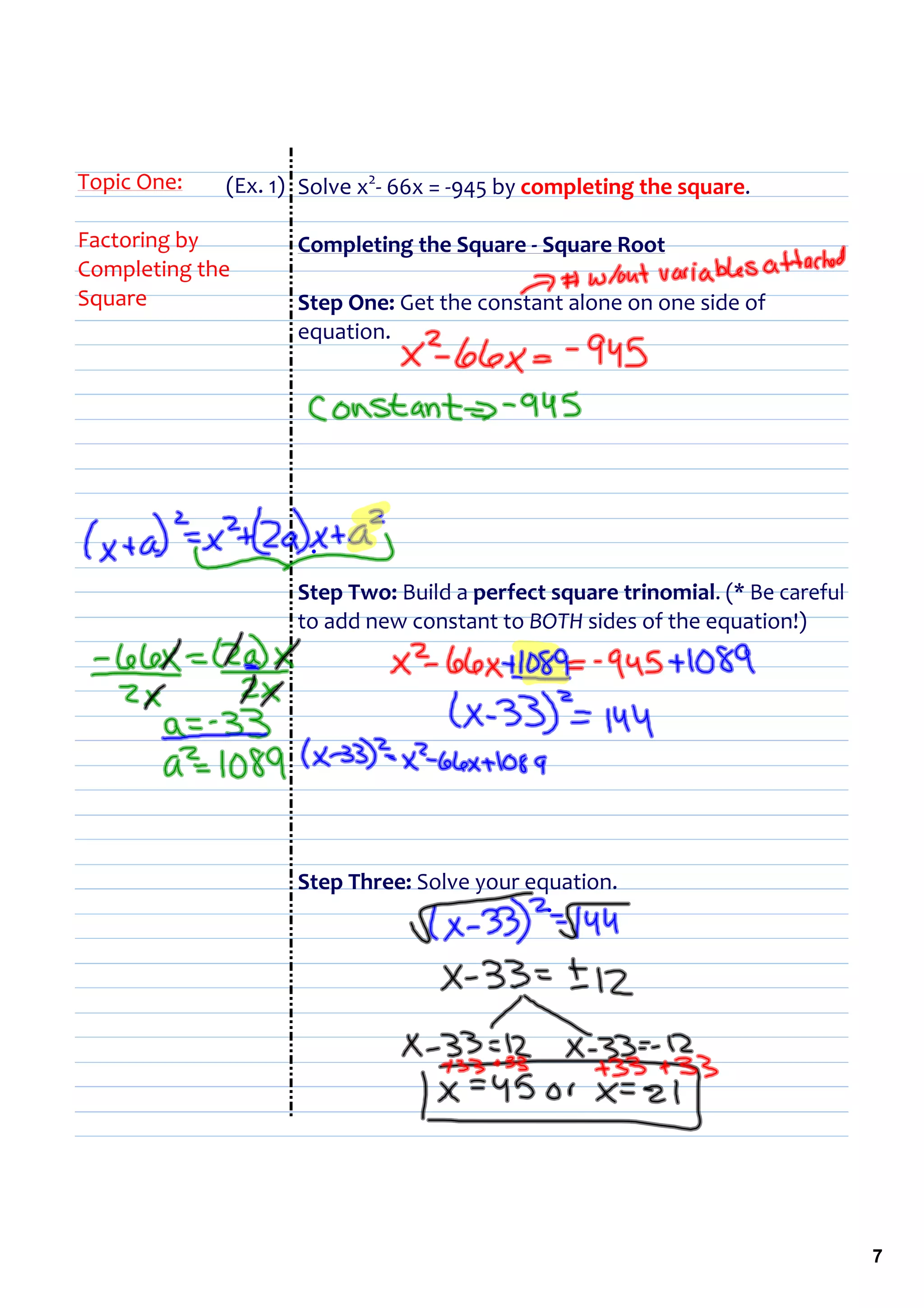 Topic One:    (Ex. 1) Solve x2‐ 66x = ‐945 by completing the square.

Factoring by         Completing the Square ‐ Square Root
Completing the 
Square               Step One: Get the constant alone on one side of 
                     equation.




                     Step Two: Build a perfect square trinomial. (* Be careful 
                     to add new constant to BOTH sides of the equation!)




                     Step Three: Solve your equation.




                                                                                  7
 