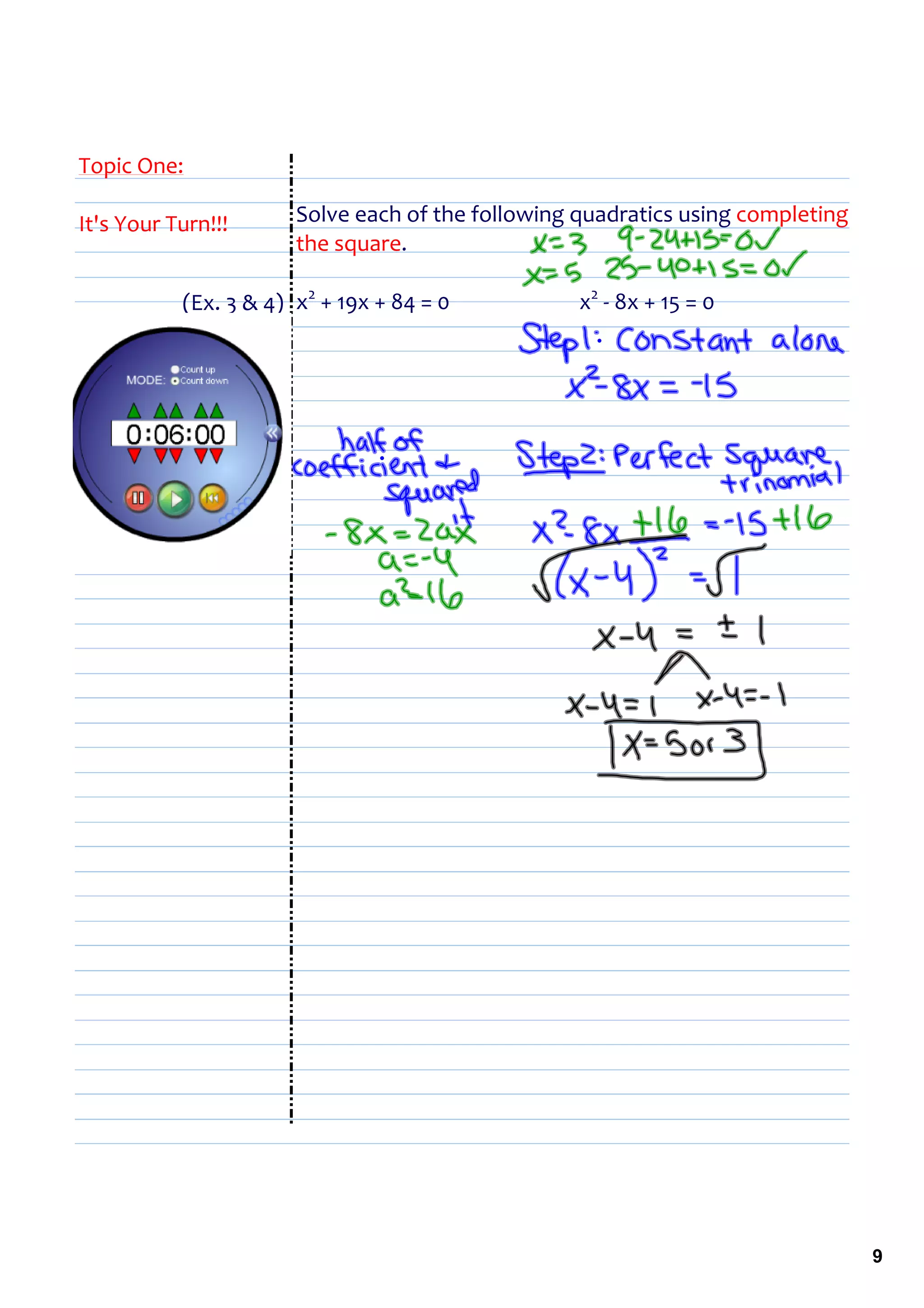 Topic One:

It's Your Turn!!!         Solve each of the following quadratics using completing 
                          the square.

           (Ex. 3 & 4) x2 + 19x + 84 = 0                          x2 ‐ 8x + 15 = 0 




                                                                                      9
 