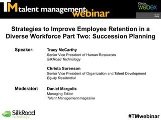 Strategies to Improve Employee Retention in a
Diverse Workforce Part Two: Succession Planning

  Speaker:     Tracy McCarthy
               Senior Vice President of Human Resources
               SilkRoad Technology

               Christa Sorenson
               Senior Vice President of Organization and Talent Development
               Equity Residential


  Moderator:   Daniel Margolis
               Managing Editor
               Talent Management magazine




                                                                #TMwebinar
 