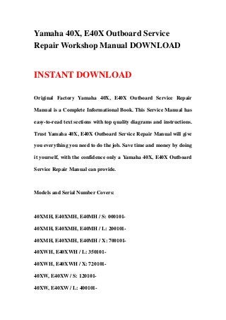 Yamaha 40X, E40X Outboard Service
Repair Workshop Manual DOWNLOAD


INSTANT DOWNLOAD

Original Factory Yamaha 40X, E40X Outboard Service Repair

Manual is a Complete Informational Book. This Service Manual has

easy-to-read text sections with top quality diagrams and instructions.

Trust Yamaha 40X, E40X Outboard Service Repair Manual will give

you everything you need to do the job. Save time and money by doing

it yourself, with the confidence only a Yamaha 40X, E40X Outboard

Service Repair Manual can provide.



Models and Serial Number Covers:



40XMH, E40XMH, E40MH / S: 000101-

40XMH, E40XMH, E40MH / L: 200101-

40XMH, E40XMH, E40MH / X: 700101-

40XWH, E40XWH / L: 350101-

40XWH, E40XWH / X: 720101-

40XW, E40XW / S: 120101-

40XW, E40XW / L: 400101-
 