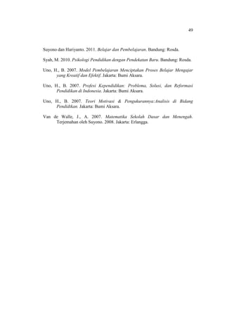 49



Suyono dan Hariyanto. 2011. Belajar dan Pembelajaran. Bandung: Rosda.

Syah, M. 2010. Psikologi Pendidikan dengan Pendekatan Baru. Bandung: Rosda.

Uno, H., B. 2007. Model Pembelajaran Menciptakan Proses Belajar Mengajar
      yang Kreatif dan Efektif. Jakarta: Bumi Aksara.

Uno, H., B. 2007. Profesi Kependidikan: Problema, Solusi, dan Reformasi
      Pendidikan di Indonesia. Jakarta: Bumi Aksara.

Uno, H., B. 2007. Teori Motivasi & Pengukurannya:Analisis di Bidang
     Pendidikan. Jakarta: Bumi Aksara.

Van de Walle, J., A. 2007. Matematika Sekolah Dasar dan Menengah.
     Terjemahan oleh Suyono. 2008. Jakarta: Erlangga.
 
