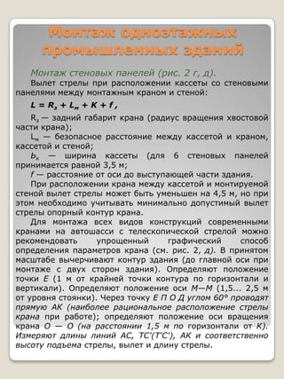 Монтаж одноэтажных
     промышленных зданий
   Монтаж стеновых панелей (рис. 2 г, д).
   Вылет стрелы при расположении кассеты со стеновыми
панелями между монтажным краном и стеной:
   L = Rз + L м + K + f ,
    Rз — задний габарит крана (радиус вращения хвостовой
части крана);
    Lм — безопасное расстояние между кассетой и краном,
кассетой и стеной;
    Ьк — ширина кассеты (для 6 стеновых панелей
принимается равной 3,5 м;
    f — расстояние от оси до выступающей части здания.
    При расположении крана между кассетой и монтируемой
стеной вылет стрелы может быть уменьшен на 4,5 м, но при
этом необходимо учитывать минимально допустимый вылет
стрелы опорный контур крана.
    Для монтажа всех видов конструкций современными
кранами на автошасси с телескопической стрелой можно
рекомендовать      упрощенный       графический     способ
определения параметров крана (см. рис. 2, д). В принятом
масштабе вычерчивают контур здания (до главной оси при
монтаже с двух сторон здания). Определяют положение
точки Е (1 м от крайней точки контура по горизонтали и
вертикали). Определяют положение оси М—М (1,5... 2,5 м
от уровня стоянки). Через точку Е П О Д углом 60° проводят
прямую АК (наиболее рациональное расположение стрелы
крана при работе); определяют положение оси вращения
крана О — О (на расстоянии 1,5 м по горизонтали от К).
Измеряют длины линий АС, ТС'(Т'С'), АК и соответственно
высоту подъема стрелы, вылет и длину стрелы.
 