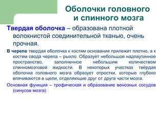 Оболочки головного
                          и спинного мозга
Твердая оболочка – образована плотной
  волокнистой соединительной тканью, очень
  прочная.
В черепе твердая оболочка к костям основания прилежит плотно, а к
   костям свода черепа – рыхло. Образует небольшое надпаутинное
   пространство,     заполненное     небольшим       количеством
   спинномозговой жидкости. В некоторых участках твёрдая
   оболочка головного мозга образует отростки, которые глубоко
   впячиваются в щели, отделяющие друг от друга части мозга.
Основная функция – трофическая и образование венозных сосудов
   (синусов мозга)
 