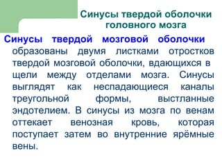 Синусы твердой оболочки
                    головного мозга
Синусы твердой мозговой оболочки
 образованы двумя листками отростков
 твердой мозговой оболочки, вдающихся в
 щели между отделами мозга. Синусы
 выглядят как неспадающиеся каналы
 треугольной      формы,      выстланные
 эндотелием. В синусы из мозга по венам
 оттекает    венозная    кровь,   которая
 поступает затем во внутренние ярёмные
 вены.
 