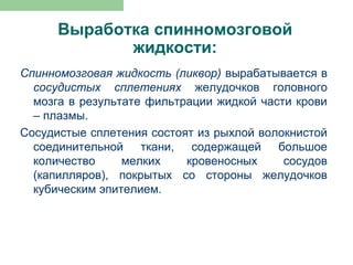 Выработка спинномозговой
             жидкости:
Спинномозговая жидкость (ликвор) вырабатывается в
  сосудистых сплетениях желудочков головного
  мозга в результате фильтрации жидкой части крови
  – плазмы.
Сосудистые сплетения состоят из рыхлой волокнистой
  соединительной ткани, содержащей большое
  количество     мелких    кровеносных     сосудов
  (капилляров), покрытых со стороны желудочков
  кубическим эпителием.
 