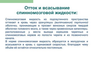 Отток и всасывание
        спинномозговой жидкости:
Спинномозговая жидкость из подпаутинного пространства
оттекает в кровь через грануляции (выпячивания) паутинной
оболочки, проникающие в просвет венозных синусов твердой
оболочки головного мозга, а также через кровеносные капилляры,
расположенные у места выхода корешков черепных и
спинномозговых нервов из полости черепа и из позвоночного
канала.
В норме спинномозговая жидкость образуется в желудочках и
всасывается в кровь с одинаковой скоростью, благодаря чему
объём её остаётся относительно постоянным.
 