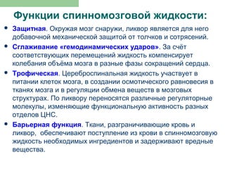 Функции спинномозговой жидкости:
   Защитная. Окружая мозг снаружи, ликвор является для него
    добавочной механической защитой от толчков и сотрясений.
   Сглаживание «гемодинамических ударов». За счёт
    соответствующих перемещений жидкость компенсирует
    колебания объёма мозга в разные фазы сокращений сердца.
   Трофическая. Цереброспинальная жидкость участвует в
    питании клеток мозга, в создании осмотического равновесия в
    тканях мозга и в регуляции обмена веществ в мозговых
    структурах. По ликвору переносятся различные регуляторные
    молекулы, изменяющие функциональную активность разных
    отделов ЦНС.
   Барьерная функция. Ткани, разграничивающие кровь и
    ликвор, обеспечивают поступление из крови в спинномозговую
    жидкость необходимых ингредиентов и задерживают вредные
    вещества.
 