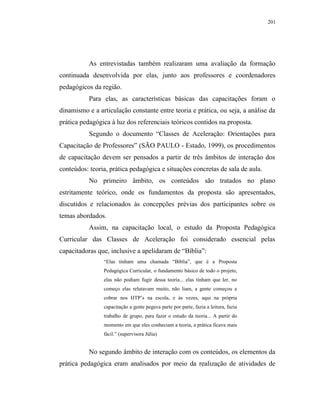 201




           As entrevistadas também realizaram uma avaliação da formação
continuada desenvolvida por elas, junto aos professores e coordenadores
pedagógicos da região.
           Para elas, as características básicas das capacitações foram o
dinamismo e a articulação constante entre teoria e prática, ou seja, a análise da
prática pedagógica à luz dos referenciais teóricos contidos na proposta.
           Segundo o documento “Classes de Aceleração: Orientações para
Capacitação de Professores” (SÃO PAULO - Estado, 1999), os procedimentos
de capacitação devem ser pensados a partir de três âmbitos de interação dos
conteúdos: teoria, prática pedagógica e situações concretas de sala de aula.
           No primeiro âmbito, os conteúdos são tratados no plano
estritamente teórico, onde os fundamentos da proposta são apresentados,
discutidos e relacionados às concepções prévias dos participantes sobre os
temas abordados.
           Assim, na capacitação local, o estudo da Proposta Pedagógica
Curricular das Classes de Aceleração foi considerado essencial pelas
capacitadoras que, inclusive a apelidaram de “Bíblia”:
                “Elas tinham uma chamada “Bíblia”, que é a Proposta
                Pedagógica Curricular, o fundamento básico de todo o projeto,
                elas não podiam fugir dessa teoria... elas tinham que ler, no
                começo elas relutavam muito, não liam, a gente começou a
                cobrar nos HTP’s na escola, e às vezes, aqui na própria
                capacitação a gente pegava parte por parte, fazia a leitura, fazia
                trabalho de grupo, para fazer o estudo da teoria... A partir do
                momento em que eles conheciam a teoria, a prática ficava mais
                fácil.” (supervisora Júlia)


           No segundo âmbito de interação com os conteúdos, os elementos da
prática pedagógica eram analisados por meio da realização de atividades de
 