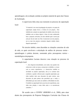 202




aprendizagem e de avaliação contidas no próprio material de apoio das Classes
de Aceleração.
           A supervisora Júlia situa esse momento no processo de capacitação
local:
                 “O material é em cima da pedagogia de projetos e na pauta da
                 capacitação sempre havia a vivência de um projeto... Elas
                 trabalhavam o projeto na capacitação do módulo como elas iam
                 trabalhar com os alunos depois, é claro, de estar conhecendo
                 bem a proposta curricular, de estar sabendo qual a teoria que
                 está por trás de tudo isso Elas vivenciavam um dos projetos,
                 um ou mais dos projetos constantes daquele módulo objeto
                 daquela capacitação...”


           No terceiro âmbito, eram discutidas as situações concretas de sala
de aula, as quais envolvem a articulação da análise do processo ensino -
aprendizagem à prática docente, sustentada pelos pressupostos teórico -
metodológicos da proposta.
           A capacitadora Luciana descreve essa situação no processo de
capacitação local:
                 “... elas chegavam descabeladas, com medo, mas quando elas
                 colocavam a mão na massa, começavam a trabalhar e a trocar
                 com os outros experiências, e a desenvolver também as
                 atividades na própria capacitação, elas já se sentiam mais
                 confiantes e quando voltavam para a segunda capacitação, que
                 tinha também toda uma discussão da parte teórica, uma
                 discussão da parte prática elas percebiam que o medo, a
                 dificuldade que uma sentia era também a dificuldade da outra.
                 E também na capacitação havia essa troca de experiências, uma
                 tinha uma solução, a outra tinha outra e se encontravam
                 caminhos...”


           De acordo com o CENPEC (RIBEIRO et al., 2000), para atuar
dentro dos pressupostos da Proposta Pedagógica Curricular das Classes de
 