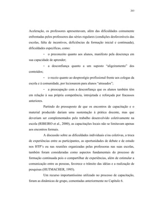 203




Aceleração, os professores apresentavam, além das dificuldades comumente
enfrentadas pelos professores das séries regulares (condições desfavoráveis das
escolas, falta de incentivos, deficiências da formação inicial e continuada),
dificuldades específicas, como:
              -   o preconceito quanto aos alunos, manifesto pela descrença em
sua capacidade de aprender;
              -   a desconfiança quanto a um suposto “aligeiramento” dos
conteúdos;
              -   o receio quanto ao desprestígio profissional frente aos colegas da
escola e à comunidade, por lecionarem para alunos “atrasados”;
              -   a preocupação com a desconfiança que os alunos também têm
em relação à sua própria competência, introjetada e reforçada por fracassos
anteriores.
              Partindo do pressuposto de que os encontros de capacitação e o
material produzido dariam uma sustentação à prática docente, mas que
deveriam ser complementados pelo trabalho desenvolvido coletivamente na
escola (RIBEIRO et al., 2000), as capacitações locais não se limitavam apenas
aos encontros formais.
              A discussão sobre as dificuldades individuais e/ou coletivas, a troca
de experiências entre as participantes, as oportunidades de debate e de estudo
nos HTP’s ou nas reuniões organizadas pelas professoras nas suas escolas,
também foram consideradas como aspectos fundamentais do processo de
formação continuada pois o compartilhar de experiências, além de estimular a
comunicação entre as pessoas, favorece o trânsito das idéias e a realização de
pesquisas (HUTMACHER, 1995).
              Um recurso importantíssimo utilizado no processo de capacitação,
foram as dinâmicas de grupo, comentadas anteriormente no Capítulo 6.
 