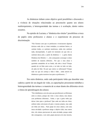 204




            As dinâmicas tinham como objetivo geral possibilitar a discussão e
a vivência de situações relacionadas ao preconceito quanto aos alunos
multirrepetentes, à heterogeneidade das turmas e à avaliação, dentre outros
assuntos.
            Na opinião de Luciana, a “dinâmica dos rótulos” possibilitou a troca
de papéis entre professores e alunos e o experienciar do processo de
discriminação:
                 “Nós fizemos com que os professores vivenciassem algumas
                 técnicas onde eles se viram rotulados, se sentiram burros, se
                 sentiam lerdos, se sentiram mentirosos, então eles sentiram
                 nada, desrespeitados. A partir do momento em que eles se
                 sentiram desse jeito, a partir da dinâmica  a gente chama
                 Dinâmica dos Rótulos  , eles começaram a enxergar o aluno
                 também de maneira diferente... Por que o meu aluno é
                 quietinho sentadinho ali no fundo, não abre a boca? Porque
                 quando ele vai falar outro corta, e vai indo vai indo vai indo,
                 ele pára de falar. Ou por que outros se sobressaem? Porque
                 toda vez que ele começa a falar é líder... então através de
                 dinâmicas a gente mostrava isso para os professores... ”


            Em outra dinâmica, onde cada participante tinha que desenhar uma
cadeira a partir de seu ângulo de visão, as capacitações procuraram trabalhar a
heterogeneidade das turmas e a maneira de se atuar diante dos diferentes níveis
e ritmos de aprendizagem dos alunos:
                 “Nós trabalhamos com eles para que percebessem as diferenças
                 entre os alunos, porque são vinte e cinco alunos, mas alunos
                 com problemas diferentes... Então, o que a gente tinha que
                 deixar claro para o professor? Que cada um tinha um ritmo,
                 embora todos estivessem ali para o mesmo projeto, mas cada
                 um tinha um ritmo... Num grupo de cinco alunos, com uma
                 única atividade o professor atinge o objetivo dele, mas outros
                 dois, três alunos precisavam de outra atividade, porque ainda
                 não conseguiam, e um outro grupo precisava de uma terceira,
 