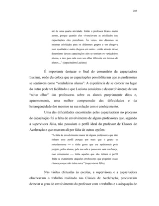 205




                 até de uma quarta atividade. Então o professor ficava muito
                 atento, porque quando eles vivenciavam as atividades nas
                 capacitações eles percebiam. Às vezes, nós dávamos as
                 mesmas atividades para os diferentes grupos e um chegava
                 num resultado e outro chegava em outro... então através desse
                 dinamismo dessas capacitações eles se sentiam os verdadeiros
                 alunos, e iam para sala com um olhar diferente em termos de
                 alunos....” (capacitadora Luciana)


          É importante destacar o final do comentário da capacitadora
Luciana, onde ela coloca que as capacitações possibilitaram que as professoras
se sentissem como “verdadeiras alunas”. A experiência de se colocar no lugar
do outro pode ter facilitado o que Luciana considera o desenvolvimento de um
“novo olhar” das professoras sobre os alunos propriamente ditos e,
aparentemente,     uma      melhor        compreensão          das      dificuldades   e   da
heterogeneidade dos mesmos na sua relação com o conhecimento.
          Uma das dificuldades encontradas pelas capacitadoras no processo
de capacitação foi a falta de envolvimento de alguns professores que, segundo
a supervisora Júlia, não possuíam o perfil ideal do professor de Classes de
Aceleração e que estavam ali por falta de outras opções:
                 “A falta de envolvimento maior de alguns professores que não
                 tinham esse perfil porque por mais que o grupo se
                 entusiasmasse  e tinha gente que era apaixonada pelo
                 projeto, pelos alunos, pela sua sala e passavam essa confiança,
                 esse entusiasmo , tinha aqueles que não tinham o perfil
                 Trata-se exatamente daqueles professores que pegaram essas
                 classes porque não tinha outra.” (supervisora Júlia)


          Nas visitas efetuadas às escolas, a supervisora e a capacitadora
observavam o trabalho realizado nas Classes de Aceleração, procuravam
detectar o grau de envolvimento do professor com o trabalho e a adequação de
 