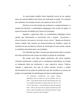 207




           As entrevistadas também foram inquiridas acerca de um suposto
atraso do material didático das Classes de Aceleração na região. Foi colocado
que realmente essa situação ocorreu, mas apenas no início de 1997.
           Solicitou-se às entrevistadas que avaliassem o comprometimento e a
atuação dos diretores e coordenadores pedagógicos das escolas da região, no
desenvolvimento do trabalho nas Classes de Aceleração.
           Segundo a supervisora Júlia, os coordenadores pedagógico foram
aqueles que efetivamente se envolveram com o projeto, “garantindo o
desenvolvimento da proposta curricular nessas classes.” Quanto aos diretores,
mesmo estando mais ausentes do desenvolvimento do trabalho a partir do
momento em que aceitaram as Classes de Aceleração em suas escolas, criaram
as condições necessárias para a sua instalação.
           Foi solicitado que Júlia e Luciana que discorressem sobre as reações
dos outros professores das escolas em relação ao projeto de Aceleração.
           De acordo com Júlia, alguns professores das séries regulares
criticaram abertamente o projeto por o considerarem paternalista, em relação
ao tratamento dado aos professores e seus respectivos alunos. Todavia,
segundo a supervisora, esse tipo de crítica somente revelava a atitude
discriminatória de um grupo de professores que não acreditava no sucesso do
projeto e na capacidade de aprendizagem de alunos multirrepetentes:
                “Os    professores   consideravam      esse   projeto   bastante
                paternalista, tanto do ponto de vista do professor como do
                aluno... É que aqueles alunos que eles deixavam para trás e que
                no vocabulário do professor é aquele aluno que “não vai”, ele
                “não vai” para frente... e eles percebiam que estavam indo para
                frente... Não sei, talvez por não ter aquela consciência que todo
                aluno é capaz de aprender assim como todo professor é capaz
                de ensinar, e por que ele não conseguiu?”
 