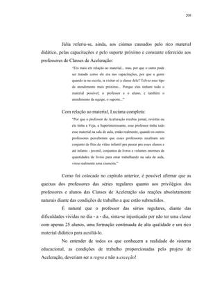 208




           Júlia referiu-se, ainda, aos ciúmes causados pelo rico material
didático, pelas capacitações e pelo suporte próximo e constante oferecido aos
professores de Classes de Aceleração:
                 “Era mais em relação ao material... mas, por que o outro pode
                 ser tratado como ele era nas capacitações, por que a gente
                 quando ia na escola, ia visitar só a classe dele? Talvez esse tipo
                 de atendimento mais próximo... Porque eles tinham todo o
                 material possível, o professor e o aluno, e também o
                 atendimento da equipe, o suporte...”


           Com relação ao material, Luciana completa:
                 “Por que o professor de Aceleração recebia jornal, revistas ou
                 ele tinha a Veja, a Superinteressante, esse professor tinha todo
                 esse material na sala de aula, então realmente, quando os outros
                 professores perceberam que esses professores recebiam um
                 conjunto de fitas de vídeo infantil pra passar pra esses alunos e
                 até infanto - juvenil, conjuntos de livros e volumes enormes de
                 quantidades de livros para estar trabalhando na sala de aula,
                 virou realmente uma ciumeira.”


           Como foi colocado no capítulo anterior, é possível afirmar que as
queixas dos professores das séries regulares quanto aos privilégios dos
professores e alunos das Classes de Aceleração são reações absolutamente
naturais diante das condições de trabalho a que estão submetidos.
           É natural que o professor das séries regulares, diante das
dificuldades vividas no dia - a - dia, sinta-se injustiçado por não ter uma classe
com apenas 25 alunos, uma formação continuada de alta qualidade e um rico
material didático para auxiliá-lo.
           No entender de todos os que conhecem a realidade do sistema
educacional, as condições de trabalho proporcionadas pelo projeto de
Aceleração, deveriam ser a regra e não a exceção!
 