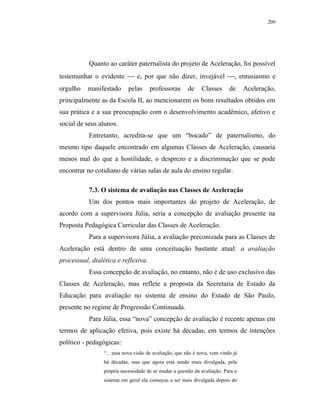 209




           Quanto ao caráter paternalista do projeto de Aceleração, foi possível
testemunhar o evidente  e, por que não dizer, invejável , entusiasmo e
orgulho   manifestado       pelas     professoras       de     Classes      de     Aceleração,
principalmente as da Escola II, ao mencionarem os bons resultados obtidos em
sua prática e a sua preocupação com o desenvolvimento acadêmico, afetivo e
social de seus alunos.
           Entretanto, acredita-se que um “bocado” de paternalismo, do
mesmo tipo daquele encontrado em algumas Classes de Aceleração, causaria
menos mal do que a hostilidade, o desprezo e a discriminação que se pode
encontrar no cotidiano de várias salas de aula do ensino regular.

           7.3. O sistema de avaliação nas Classes de Aceleração
           Um dos pontos mais importantes do projeto de Aceleração, de
acordo com a supervisora Júlia, seria a concepção de avaliação presente na
Proposta Pedagógica Curricular das Classes de Aceleração.
           Para a supervisora Júlia, a avaliação preconizada para as Classes de
Aceleração está dentro de uma conceituação bastante atual: a avaliação
processual, dialética e reflexiva.
           Essa concepção de avaliação, no entanto, não é de uso exclusivo das
Classes de Aceleração, mas reflete a proposta da Secretaria de Estado da
Educação para avaliação no sistema de ensino do Estado de São Paulo,
presente no regime de Progressão Continuada.
           Para Júlia, essa “nova” concepção de avaliação é recente apenas em
termos de aplicação efetiva, pois existe há décadas, em termos de intenções
político - pedagógicas:
                 “... essa nova visão de avaliação, que não é nova, vem vindo já
                 há décadas, mas que agora está sendo mais divulgada, pela
                 própria necessidade de se mudar a questão da avaliação. Para o
                 sistema em geral ela começou a ser mais divulgada depois do
 