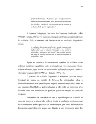 210




                  projeto de Aceleração... A gente diz que é nova porque é uma
                  forma que está sendo cobrada agora, porque até então não era
                  tão cobrada, e o projeto já vem com esse tipo de proposta de
                  avaliação, desde que foi implantado...”



             A Proposta Pedagógica Curricular de Classes de Aceleração (SÃO
PAULO - Estado, 1997a: 17) indica as principais diretrizes dessa (nova) visão
de avaliação. Todo o processo está fundamentado na avaliação diagnóstica
inicial:
                  A avaliação diagnóstica inicial será o grande parâmetro da
                  programação, pois deverá possibilitar ao professor
                  informações sobre as aquisições atingidas ou não, sobre as
                  facilidades e dificuldades dos alunos, a fim de tornar possível
                  um plano de trabalho que relacione os alvos pretendidos e as
                  necessidades reais



             Apesar da existência de instrumentos especiais de avaliação como
textos ou exercícios específicos, todas as situações de conversas com a classe,
de brincadeiras e jogos devem ser aproveitadas pelo professor para conhecer
e localizar os alunos (SÃO PAULO - Estado, 1997a: 18).
             O processo de avaliação diagnóstica e processual deve ser sempre
favorável ao aluno, no sentido de fornecer-lhe informações sobre o
desenvolvimento de sua aprendizagem naquele momento específico, sobre as
suas maiores dificuldades e potencialidades, e não pode ser concebida e/ou
utilizada como um instrumento de punição, poder ou coerção por parte do
professor.
             Partindo-se da concepção de que a aprendizagem se constrói ao
longo do tempo, a avaliação não pode se limitar a resultados ocasionais, mas
deve acompanhar todo o processo de aprendizagem, por meio da observação
dos passos percorridos pelo aluno, suas dúvidas e seus progressos, além dos
 
