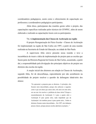 193




coordenadores pedagógicos, assim como o oferecimento de capacitação aos
professores e coordenadores pedagógicos participantes.
           Além disso, participaram das reuniões gerais sobre o projeto, das
capacitações específicas realizadas pelos técnicos do CENPEC, além de terem
elaborado e realizado as capacitações locais com os participantes.

           7.1. A implementação das Classes de Aceleração na região
           O projeto Reorganização do Fluxo Escolar - Classes de Aceleração
foi implementado na região de São Carlos em 1997, a partir de uma reunião
realizada na Secretaria de Estado da Educação, na cidade de São Paulo.
           A supervisora Júlia esteve presente nessa reunião e teve a
incumbência de trazer a idéia da implementação do projeto para as escolas que
fazem parte da Diretoria Regional de Ensino de São Carlos, assumindo, a partir
daí, a responsabilidade pela divulgação dos principais objetivos do projeto aos
diretores das escolas da região.
           A reação inicial dos diretores em relação às Classes de Aceleração,
segundo Júlia, foi de desconfiança, especialmente por não acreditarem na
possibilidade do projeto resolver a questão da defasagem idade/série dos
alunos:
                “Eu apresentei a proposta para os diretores. A princípio, eles
                ficaram meio desconfiados, porque eles achavam o seguinte:
                como é que um aluno que estava dois, três anos em uma série,
                em um ano iria resolver o problema de duas séries? Porque o
                encaminhamento da Aceleração I é para a quarta série e
                Aceleração II para quinta série, nada impedindo que da
                Aceleração I ele também possa ir para quinta série... Então os
                diretores ficaram muito desconfiados... Em 1997, nós tínhamos
                poucas classes, porque poucas escolas aderiram ao projeto...”
 