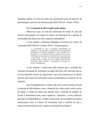 211




resultados obtidos. Os erros do aluno são considerados parte do processo de
aprendizagem e passíveis de transformação (SÃO PAULO - Estado, 1997a).

              7.4. A retomada do fluxo regular pelos alunos
              Observou-se que, no caso das professoras da Escola II, uma das
maiores preocupações em relação ao projeto de Aceleração foi a questão da
continuidade dos alunos nas séries regulares subseqüentes.
              A esse respeito, a Proposta Pedagógica Curricular das Classes de
Aceleração (SÃO PAULO - Estado, 1997a: 11) alerta quanto à
                   (...) necessidade de que se garantam possibilidades de
                   seqüência, o que pressupõe o planejamento de aprendizagens
                   facilitadoras do trabalho subseqüente e mais específico, por
                   disciplinas (...) envolvimento de toda a equipe escolar, para a
                   elaboração de uma proposta integradora ao projeto da escola
                   e direcionada à busca das aprendizagens fundamentais,
                   partindo de fato do ponto em que os alunos estão, para daí
                   prosseguir, dando impulso e continuidade ao processo de
                   ensino - aprendizagem.

              A esse respeito, a supervisora Júlia colocou que a avaliação dos
resultados do projeto de Aceleração na região não havia sido suficiente para se
ter uma dimensão real de sua repercussão e que seria essencial que os alunos
egressos das Classes de Aceleração fossem acompanhados no decorrer de sua
trajetória.
              Esse acompanhamento, contudo, não estava sendo realizado, devido
à presença de dificultadores como a dispersão dos alunos pelas várias escolas
da região, a evasão de outros que partiam para o mercado de trabalho ou
devido à transferência para cursos supletivos. Entretanto, o maior obstáculo
para que o acompanhamento, a médio e longo prazo, dos resultados do projetos
educacionais como as Classes de Aceleração seria a ausência do que a
supervisora denomina de uma “cultura de avaliação de resultados”:
 
