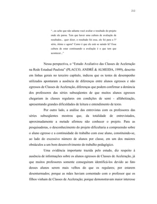 212




                “...eu acho que não adianta você avaliar o resultado do projeto
                onde ele parou. Tem que haver uma cultura de avaliação de
                resultados... quer dizer, o resultado foi esse, ele foi para a 5 a
                série, ótimo e agora? Como é que ele está se saindo lá? Essa
                cultura de estar continuando a avaliação é o que tem que
                acontecer...”



           Nessa perspectiva, o “Estudo Avaliativo das Classes de Aceleração
na Rede Estadual Paulista” (PLACCO, ANDRÉ & ALMEIDA, 1999), descrito
em linhas gerais no terceiro capítulo, indicou que os testes de desempenho
utilizados apontaram a ausência de diferenças entre alunos egressos e não
egressos de Classes de Aceleração, diferenças que podem confirmar a denúncia
dos professores das séries subseqüentes de que muitos alunos egressos
chegariam às classes regulares em condições de semi - alfabetização,
apresentando grandes dificuldades de leitura e entendimento de texto.
           Por outro lado, a análise das entrevistas com os professores das
séries   subseqüentes     mostrou        que,      da     totalidade       de        entrevistados,
aproximadamente a metade afirmou não conhecer o projeto. Para as
pesquisadoras, o desconhecimento do projeto dificultaria a compreensão sobre
o aluno egresso e a continuidade do trabalho com esse aluno, constituindo-se,
ao lado do excessivo número de alunos por classe, em um dos maiores
obstáculos a um bom desenvolvimento do trabalho pedagógico.
           Uma evidência importante trazida pelo estudo, diz respeito à
ausência de informações sobre os alunos egressos de Classes de Aceleração, já
que muitos professores somente conseguiram identificá-los devido ao fato
desses alunos serem mais velhos do que os regulares; por estarem
desenturmados; porque as mães haviam comentado com o professor que os
filhos vinham de Classes de Aceleração; porque demonstravam maior interesse
 
