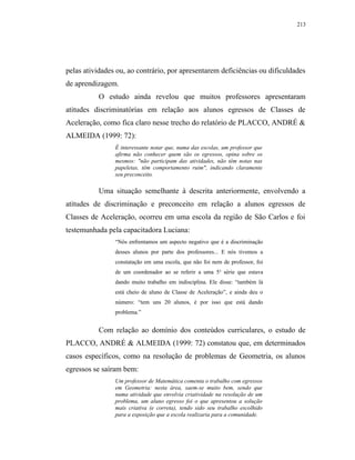 213




pelas atividades ou, ao contrário, por apresentarem deficiências ou dificuldades
de aprendizagem.
          O estudo ainda revelou que muitos professores apresentaram
atitudes discriminatórias em relação aos alunos egressos de Classes de
Aceleração, como fica claro nesse trecho do relatório de PLACCO, ANDRÉ &
ALMEIDA (1999: 72):
                É interessante notar que, numa das escolas, um professor que
                afirma não conhecer quem são os egressos, opina sobre os
                mesmos: "não participam das atividades, não têm notas nas
                papeletas, têm comportamento ruim", indicando claramente
                seu preconceito.

          Uma situação semelhante à descrita anteriormente, envolvendo a
atitudes de discriminação e preconceito em relação a alunos egressos de
Classes de Aceleração, ocorreu em uma escola da região de São Carlos e foi
testemunhada pela capacitadora Luciana:
                “Nós enfrentamos um aspecto negativo que é a discriminação
                desses alunos por parte dos professores... E nós tivemos a
                constatação em uma escola, que não foi nem de professor, foi
                de um coordenador ao se referir a uma 5 a série que estava
                dando muito trabalho em indisciplina. Ele disse: “também lá
                está cheio de aluno de Classe de Aceleração”, e ainda deu o
                número: “tem uns 20 alunos, é por isso que está dando
                problema.”


          Com relação ao domínio dos conteúdos curriculares, o estudo de
PLACCO, ANDRÉ & ALMEIDA (1999: 72) constatou que, em determinados
casos específicos, como na resolução de problemas de Geometria, os alunos
egressos se saíram bem:
                Um professor de Matemática comenta o trabalho com egressos
                em Geometria: nesta área, saem-se muito bem, sendo que
                numa atividade que envolvia criatividade na resolução de um
                problema, um aluno egresso foi o que apresentou a solução
                mais criativa (e correta), tendo sido seu trabalho escolhido
                para a exposição que a escola realizaria para a comunidade.
 
