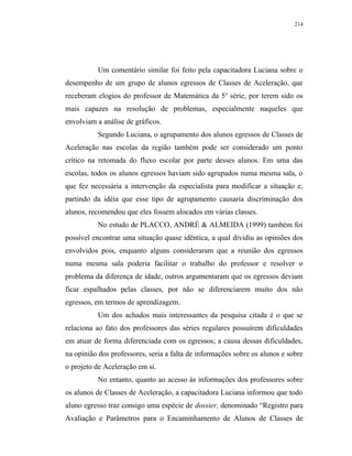 214




          Um comentário similar foi feito pela capacitadora Luciana sobre o
desempenho de um grupo de alunos egressos de Classes de Aceleração, que
receberam elogios do professor de Matemática da 5 a série, por terem sido os
mais capazes na resolução de problemas, especialmente naqueles que
envolviam a análise de gráficos.
          Segundo Luciana, o agrupamento dos alunos egressos de Classes de
Aceleração nas escolas da região também pode ser considerado um ponto
crítico na retomada do fluxo escolar por parte desses alunos. Em uma das
escolas, todos os alunos egressos haviam sido agrupados numa mesma sala, o
que fez necessária a intervenção da especialista para modificar a situação e,
partindo da idéia que esse tipo de agrupamento causaria discriminação dos
alunos, recomendou que eles fossem alocados em várias classes.
          No estudo de PLACCO, ANDRÉ & ALMEIDA (1999) também foi
possível encontrar uma situação quase idêntica, a qual dividiu as opiniões dos
envolvidos pois, enquanto alguns consideraram que a reunião dos egressos
numa mesma sala poderia facilitar o trabalho do professor e resolver o
problema da diferença de idade, outros argumentaram que os egressos deviam
ficar espalhados pelas classes, por não se diferenciarem muito dos não
egressos, em termos de aprendizagem.
          Um dos achados mais interessantes da pesquisa citada é o que se
relaciona ao fato dos professores das séries regulares possuírem dificuldades
em atuar de forma diferenciada com os egressos; a causa dessas dificuldades,
na opinião dos professores, seria a falta de informações sobre os alunos e sobre
o projeto de Aceleração em si.
          No entanto, quanto ao acesso às informações dos professores sobre
os alunos de Classes de Aceleração, a capacitadora Luciana informou que todo
aluno egresso traz consigo uma espécie de dossier, denominado “Registro para
Avaliação e Parâmetros para o Encaminhamento de Alunos de Classes de
 