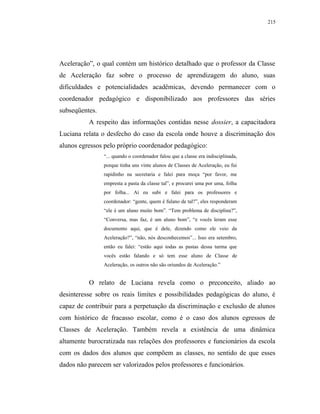 215




Aceleração”, o qual contém um histórico detalhado que o professor da Classe
de Aceleração faz sobre o processo de aprendizagem do aluno, suas
dificuldades e potencialidades acadêmicas, devendo permanecer com o
coordenador pedagógico e disponibilizado aos professores das séries
subseqüentes.
          A respeito das informações contidas nesse dossier, a capacitadora
Luciana relata o desfecho do caso da escola onde houve a discriminação dos
alunos egressos pelo próprio coordenador pedagógico:
                “... quando o coordenador falou que a classe era indisciplinada,
                porque tinha uns vinte alunos de Classes de Aceleração, eu fui
                rapidinho na secretaria e falei para moça “por favor, me
                empresta a pasta da classe tal”, e procurei uma por uma, folha
                por folha... Aí eu subi e falei para os professores e
                coordenador: “gente, quem é fulano de tal?”, eles responderam
                “ele é um aluno muito bom”. “Tem problema de disciplina?”,
                “Conversa, mas faz, é um aluno bom”, “e vocês leram esse
                documento aqui, que é dele, dizendo como ele veio da
                Aceleração?”, “não, nós desconhecemos”... Isso era setembro,
                então eu falei: “estão aqui todas as pastas dessa turma que
                vocês estão falando e só tem esse aluno de Classe de
                Aceleração, os outros não são oriundos de Aceleração.”


          O relato de Luciana revela como o preconceito, aliado ao
desinteresse sobre os reais limites e possibilidades pedagógicas do aluno, é
capaz de contribuir para a perpetuação da discriminação e exclusão de alunos
com histórico de fracasso escolar, como é o caso dos alunos egressos de
Classes de Aceleração. Também revela a existência de uma dinâmica
altamente burocratizada nas relações dos professores e funcionários da escola
com os dados dos alunos que compõem as classes, no sentido de que esses
dados não parecem ser valorizados pelos professores e funcionários.
 