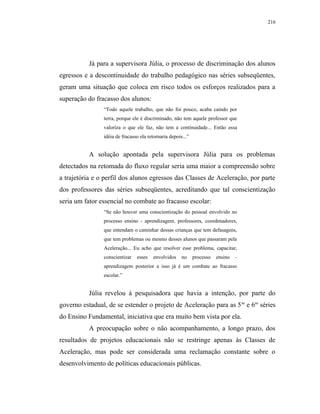 216




           Já para a supervisora Júlia, o processo de discriminação dos alunos
egressos e a descontinuidade do trabalho pedagógico nas séries subseqüentes,
geram uma situação que coloca em risco todos os esforços realizados para a
superação do fracasso dos alunos:
                “Todo aquele trabalho, que não foi pouco, acaba caindo por
                terra, porque ele é discriminado, não tem aquele professor que
                valoriza o que ele faz, não tem a continuidade... Então essa
                idéia de fracasso ela retornaria depois...”


           A solução apontada pela supervisora Júlia para os problemas
detectados na retomada do fluxo regular seria uma maior a compreensão sobre
a trajetória e o perfil dos alunos egressos das Classes de Aceleração, por parte
dos professores das séries subseqüentes, acreditando que tal conscientização
seria um fator essencial no combate ao fracasso escolar:
                “Se não houver uma conscientização do pessoal envolvido no
                processo ensino - aprendizagem, professores, coordenadores,
                que entendam o caminhar dessas crianças que tem defasagens,
                que tem problemas ou mesmo desses alunos que passaram pela
                Aceleração... Eu acho que resolver esse problema, capacitar,
                conscientizar   esses   envolvidos     no     processo   ensino   -
                aprendizagem posterior a isso já é um combate ao fracasso
                escolar.”


           Júlia revelou à pesquisadora que havia a intenção, por parte do
governo estadual, de se estender o projeto de Aceleração para as 5 as e 6as séries
do Ensino Fundamental, iniciativa que era muito bem vista por ela.
           A preocupação sobre o não acompanhamento, a longo prazo, dos
resultados de projetos educacionais não se restringe apenas às Classes de
Aceleração, mas pode ser considerada uma reclamação constante sobre o
desenvolvimento de políticas educacionais públicas.
 