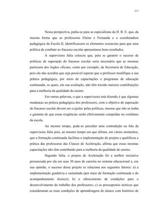217




             Nessa perspectiva, pediu-se para as especialistas da D. R. E. que, da
mesma forma que as professoras Elaine e Fernanda e a coordenadora
pedagógica da Escola II, identificassem os elementos essenciais para que uma
política de combate ao fracasso escolar apresentasse bons resultados.
             A supervisora Júlia colocou que, para se garantir o sucesso de
políticas de superação do fracasso escolar seria necessário que as mesmas
partissem dos órgãos oficiais, como por exemplo, da Secretaria de Educação,
pois ela não acredita que seja possível esperar que o professor modifique a sua
prática pedagógica, por meio de capacitações e programas de educação
continuada, os quais, em sua avaliação, não têm trazido maiores contribuições
para a melhoria da qualidade do ensino.
             Em outras palavras, o que a supervisora está dizendo é que algumas
mudanças na prática pedagógica dos professores, com o objetivo de superação
do fracasso escolar devem ser exigidas pelas políticas, mesmo que não se tenha
a garantia de que essas exigências serão efetivamente cumpridas no cotidiano
da escola.
             Ao mesmo tempo, pode-se perceber uma contradição na fala da
supervisora Júlia pois, ao mesmo tempo em que afirma, em vários momentos,
que a formação continuada facilitou a implementação do projeto e qualificou a
prática das professoras das Classes de Aceleração, afirma que essas mesmas
capacitações não têm contribuído para a melhoria da qualidade do ensino.
             Segundo Júlia, o projeto de Aceleração foi a melhor iniciativa
presenciada por ela em seus 30 anos de carreira no sistema educacional e, em
sua opinião, o sucesso desse projeto se relaciona aos seguintes fatores: a) a
implementação gradativa e sustentada (por meio da formação continuada e do
acompanhamento técnico); b) o oferecimento de condições para o
desenvolvimento do trabalho dos professores; c) os pressupostos teóricos que
consideraram as reais condições de aprendizagem de alunos com histórico de
 