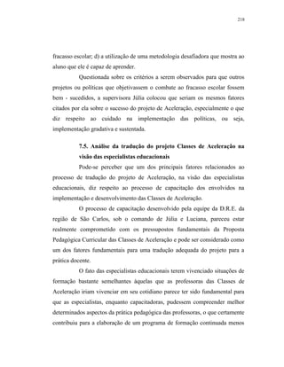218




fracasso escolar; d) a utilização de uma metodologia desafiadora que mostra ao
aluno que ele é capaz de aprender.
           Questionada sobre os critérios a serem observados para que outros
projetos ou políticas que objetivassem o combate ao fracasso escolar fossem
bem - sucedidos, a supervisora Júlia colocou que seriam os mesmos fatores
citados por ela sobre o sucesso do projeto de Aceleração, especialmente o que
diz respeito ao cuidado na implementação das políticas, ou seja,
implementação gradativa e sustentada.

           7.5. Análise da tradução do projeto Classes de Aceleração na
           visão das especialistas educacionais
           Pode-se perceber que um dos principais fatores relacionados ao
processo de tradução do projeto de Aceleração, na visão das especialistas
educacionais, diz respeito ao processo de capacitação dos envolvidos na
implementação e desenvolvimento das Classes de Aceleração.
           O processo de capacitação desenvolvido pela equipe da D.R.E. da
região de São Carlos, sob o comando de Júlia e Luciana, pareceu estar
realmente comprometido com os pressupostos fundamentais da Proposta
Pedagógica Curricular das Classes de Aceleração e pode ser considerado como
um dos fatores fundamentais para uma tradução adequada do projeto para a
prática docente.
           O fato das especialistas educacionais terem vivenciado situações de
formação bastante semelhantes àquelas que as professoras das Classes de
Aceleração iriam vivenciar em seu cotidiano parece ter sido fundamental para
que as especialistas, enquanto capacitadoras, pudessem compreender melhor
determinados aspectos da prática pedagógica das professoras, o que certamente
contribuiu para a elaboração de um programa de formação continuada menos
 