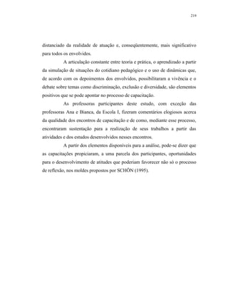 219




distanciado da realidade de atuação e, conseqüentemente, mais significativo
para todos os envolvidos.
          A articulação constante entre teoria e prática, o aprendizado a partir
da simulação de situações do cotidiano pedagógico e o uso de dinâmicas que,
de acordo com os depoimentos dos envolvidos, possibilitaram a vivência e o
debate sobre temas como discriminação, exclusão e diversidade, são elementos
positivos que se pode apontar no processo de capacitação.
          As professoras participantes deste estudo, com exceção das
professoras Ana e Bianca, da Escola I, fizeram comentários elogiosos acerca
da qualidade dos encontros de capacitação e de como, mediante esse processo,
encontraram sustentação para a realização de seus trabalhos a partir das
atividades e dos estudos desenvolvidos nesses encontros.
          A partir dos elementos disponíveis para a análise, pode-se dizer que
as capacitações propiciaram, a uma parcela dos participantes, oportunidades
para o desenvolvimento de atitudes que poderiam favorecer não só o processo
de reflexão, nos moldes propostos por SCHÖN (1995).
 