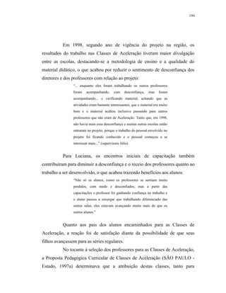 194




           Em 1998, segundo ano de vigência do projeto na região, os
resultados do trabalho nas Classes de Aceleração tiveram maior divulgação
entre as escolas, destacando-se a metodologia de ensino e a qualidade do
material didático, o que acabou por reduzir o sentimento de desconfiança dos
diretores e dos professores com relação ao projeto:
                “... enquanto eles foram trabalhando os outros professores
                foram    acompanhando,      com     desconfiança,   mas   foram
                acompanhando... e verificando material, achando que as
                atividades eram bastante interessantes, que o material era muito
                bom e o material acabou inclusive passando para outros
                professores que não eram de Aceleração. Tanto que, em 1998,
                não havia mais essa desconfiança e muitas outras escolas então
                entraram no projeto, porque o trabalho do pessoal envolvido no
                projeto foi ficando conhecido e o pessoal começou a se
                interessar mais...” (supervisora Júlia)


           Para Luciana, os encontros iniciais de capacitação também
contribuíram para diminuir a desconfiança e o receio dos professores quanto ao
trabalho a ser desenvolvido, o que acabou trazendo benefícios aos alunos:
                “Não só os alunos, como os professores se sentiam muito
                perdidos, com medo e desconfiados, mas a partir das
                capacitações o professor foi ganhando confiança no trabalho e
                o aluno passou a enxergar que trabalhando diferenciado das
                outras salas, eles estavam avançando muito mais do que os
                outros alunos.”


           Quanto aos pais dos alunos encaminhados para as Classes de
Aceleração, a reação foi de satisfação diante da possibilidade de que seus
filhos avançassem para as séries regulares.
           No tocante à seleção dos professores para as Classes de Aceleração,
a Proposta Pedagógica Curricular de Classes de Aceleração (SÃO PAULO -
Estado, 1997a) determinava que a atribuição destas classes, tanto para
 