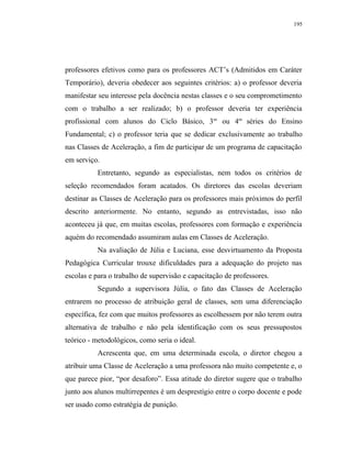 195




professores efetivos como para os professores ACT’s (Admitidos em Caráter
Temporário), deveria obedecer aos seguintes critérios: a) o professor deveria
manifestar seu interesse pela docência nestas classes e o seu comprometimento
com o trabalho a ser realizado; b) o professor deveria ter experiência
profissional com alunos do Ciclo Básico, 3as ou 4as séries do Ensino
Fundamental; c) o professor teria que se dedicar exclusivamente ao trabalho
nas Classes de Aceleração, a fim de participar de um programa de capacitação
em serviço.
          Entretanto, segundo as especialistas, nem todos os critérios de
seleção recomendados foram acatados. Os diretores das escolas deveriam
destinar as Classes de Aceleração para os professores mais próximos do perfil
descrito anteriormente. No entanto, segundo as entrevistadas, isso não
aconteceu já que, em muitas escolas, professores com formação e experiência
aquém do recomendado assumiram aulas em Classes de Aceleração.
          Na avaliação de Júlia e Luciana, esse desvirtuamento da Proposta
Pedagógica Curricular trouxe dificuldades para a adequação do projeto nas
escolas e para o trabalho de supervisão e capacitação de professores.
          Segundo a supervisora Júlia, o fato das Classes de Aceleração
entrarem no processo de atribuição geral de classes, sem uma diferenciação
específica, fez com que muitos professores as escolhessem por não terem outra
alternativa de trabalho e não pela identificação com os seus pressupostos
teórico - metodológicos, como seria o ideal.
          Acrescenta que, em uma determinada escola, o diretor chegou a
atribuir uma Classe de Aceleração a uma professora não muito competente e, o
que parece pior, “por desaforo”. Essa atitude do diretor sugere que o trabalho
junto aos alunos multirrepentes é um desprestígio entre o corpo docente e pode
ser usado como estratégia de punição.
 