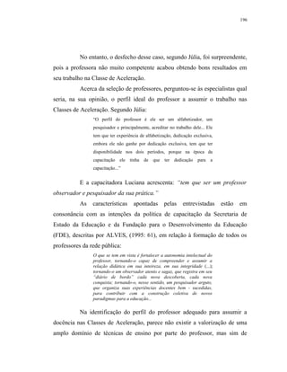 196




          No entanto, o desfecho desse caso, segundo Júlia, foi surpreendente,
pois a professora não muito competente acabou obtendo bons resultados em
seu trabalho na Classe de Aceleração.
          Acerca da seleção de professores, perguntou-se às especialistas qual
seria, na sua opinião, o perfil ideal do professor a assumir o trabalho nas
Classes de Aceleração. Segundo Júlia:
                “O perfil do professor é ele ser um alfabetizador, um
                pesquisador e principalmente, acreditar no trabalho dele... Ele
                tem que ter experiência de alfabetização, dedicação exclusiva,
                embora ele não ganhe por dedicação exclusiva, tem que ter
                disponibilidade nos dois períodos, porque na época da
                capacitação   ele   tinha   de   que   ter   dedicação   para   a
                capacitação...”


          E a capacitadora Luciana acrescenta: “tem que ser um professor
observador e pesquisador da sua prática.”
          As    características      apontadas         pelas     entrevistadas      estão   em
consonância com as intenções da política de capacitação da Secretaria de
Estado da Educação e da Fundação para o Desenvolvimento da Educação
(FDE), descritas por ALVES, (1995: 61), em relação à formação de todos os
professores da rede pública:
                O que se tem em vista é fortalecer a autonomia intelectual do
                professor, tornando-o capaz de compreender e assumir a
                relação didática em sua inteireza, em sua integridade (...);
                tornando-o um observador atento e sagaz, que registra em seu
                “diário de bordo” cada nova descoberta, cada nova
                conquista; tornando-o, nesse sentido, um pesquisador arguto,
                que organiza suas experiências docentes bem - sucedidas,
                para contribuir com a construção coletiva de novos
                paradigmas para a educação...

          Na identificação do perfil do professor adequado para assumir a
docência nas Classes de Aceleração, parece não existir a valorização de uma
amplo domínio de técnicas de ensino por parte do professor, mas sim de
 