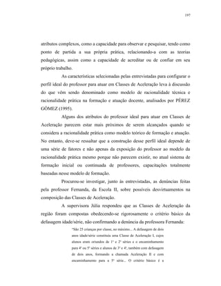 197




atributos complexos, como a capacidade para observar e pesquisar, tendo como
ponto de partida a sua própria prática, relacionando-a com as teorias
pedagógicas, assim como a capacidade de acreditar ou de confiar em seu
próprio trabalho.
           As características selecionadas pelas entrevistadas para configurar o
perfil ideal do professor para atuar em Classes de Aceleração leva à discussão
do que vêm sendo denominado como modelo de racionalidade técnica e
racionalidade prática na formação e atuação docente, analisados por PÉREZ
GÓMEZ (1995).
           Alguns dos atributos do professor ideal para atuar em Classes de
Aceleração parecem estar mais próximos de serem alcançados quando se
considera a racionalidade prática como modelo teórico de formação e atuação.
No entanto, deve-se ressaltar que a construção desse perfil ideal depende de
uma série de fatores e não apenas da exposição do professor ao modelo da
racionalidade prática mesmo porque não parecem existir, no atual sistema de
formação inicial ou continuada de professores, capacitações totalmente
baseadas nesse modelo de formação.
           Procurou-se investigar, junto às entrevistadas, as denúncias feitas
pela professor Fernanda, da Escola II, sobre possíveis desvirtuamentos na
composição das Classes de Aceleração.
           A supervisora Júlia respondeu que as Classes de Aceleração da
região foram compostas obedecendo-se rigorosamente o critério básico da
defasagem idade/série, não confirmando a denúncia da professora Fernanda:
                “São 25 crianças por classe, no máximo... A defasagem de dois
                anos idade/série constituía uma Classe de Aceleração I, cujos
                alunos eram oriundos de 1a e 2a séries e o encaminhamento
                para 4a ou 5a séries e alunos de 3a e 4a, também com defasagem
                de dois anos, formando a chamada Aceleração II e com
                encaminhamento para a 5a série... O critério básico é a
 