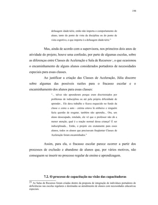 198




                    defasagem idade/série, então não importa o comportamento do
                    aluno, tanto do ponto de vista da disciplina ou do ponto de
                    vista cognitivo, o que importa é a defasagem idade/série.”


             Mas, ainda de acordo com a supervisora, nos primeiros dois anos de
atividade do projeto, houve uma confusão, por parte de algumas escolas, sobre
as diferenças entre Classes de Aceleração e Sala de Recursos , o que ocasionou   21




o encaminhamento de alguns alunos considerados portadores de necessidades
especiais para essas classes.
             Ao justificar a criação das Classes de Aceleração, Júlia discorre
sobre algumas das possíveis razões para o fracasso escolar e o
encaminhamento dos alunos para essas classes:
                    “... talvez não aprenderam porque eram discriminados por
                    problemas de indisciplina ou até pela própria dificuldade de
                    aprender... Ele dava trabalho e ficava esquecido no fundo da
                    classe e como a auto - estima estava lá embaixo e ninguém
                    fazia questão de resgatar, também não aprendia... Ora, um
                    aluno desocupado, rotulado, ele vê que o professor não dá a
                    menor atenção, qual é a reação normal dessa criança? É ser
                    indisciplinada... Então, o projeto era exatamente para esses
                    alunos, todos os alunos que precisavam freqüentar Classes de
                    Aceleração foram encaminhados.”


             Assim, para ela, o fracasso escolar parece ocorrer a partir dos
processos de exclusão e abandono de alunos que, por vários motivos, não
conseguem se inserir no processo regular de ensino e aprendizagem.




             7.2. O processo de capacitação na visão das capacitadoras
21 As Salas de Recursos foram criadas dentro da proposta de integração de indivíduos portadores de
deficiências nas escolas regulares e destinadas ao atendimento de alunos com necessidades educativas
especiais.
 