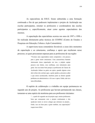 199




          As especialistas da D.R.E. foram submetidas a uma formação
continuada a fim de que pudessem implementar o projeto de Aceleração nas
escolas participantes, orientar os professores e coordenadores das escolas
participantes e, especificamente, atuar como agentes capacitadores dos
mesmos.
          A capacitação das especialistas ocorreu nos anos de 1997 e 1998 e
foi realizada diretamente pelas técnicos do CENPEC (Centro de Estudos e
Pesquisas em Educação, Cultura e Ação Comunitária).
          A supervisora teceu comentários favoráveis a esses dois momentos
de capacitação e ao entusiasmo, confiança e apoio que receberam nesse
processo, os quais procuraram repassar para as professoras de sua região:
                “Tivemos uma capacitadora muito competente e ela passava
                para a gente muito entusiasmo. Uma característica bastante
                interessante dessa capacitação era isso, a própria equipe
                passava esse ânimo, essa confiança, esse entusiasmo para
                gente. Isso era muito bom porque as professoras de Classes de
                Aceleração tinham na gente um apoio, quando alguma coisa
                não ia bem eles corriam aqui, a gente ajudava, procurava saber
                o que estava acontecendo, interferia junto ao diretor quando
                problema era administrativo e foi esse o apoio. Então, não teve
                tanta dificuldade...


          O espírito de colaboração e o trabalho em equipe permaneceu no
segundo ano do projeto. As professoras que haviam permanecido nas classes,
tornaram-se uma espécie de monitoras para aos professores iniciantes:
                “... a partir do segundo ano do projeto aqui, muitos professores
                bons que começaram com o projeto continuaram e eles
                ajudavam muito os novos colegas que entraram no projeto...
                Então, isso era bom para a gente também, nas capacitações”
                (supervisora Júlia)
 